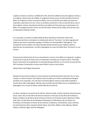 La Iglesia cristiana es anterior a la Biblia (AT y NT), de hecho la Biblia emana de la Iglesia cristiana y
no la Iglesia cristiana viene de la Biblia. Es la Iglesia Cristiana la que nos dice qué libros forman la
Biblia, sin la Iglesia cristiana no existiría la Biblia, sino una confusión para saber qué textos son
inspirados y qué textos no lo son. Jesús no escribió una sola letra ni dio una lista de libros, esto lo
hizo la Iglesia cristiana. Hay decenas de libros que hablan de Cristo pero que no pertenecen a la
Biblia: Un evangelio de Santo Tomás, otro de San Pedro, Hechos de San Pablo, otros de San Juan,
un Apocalipsis atribuido a Pedro.



En un principio, no existía un listado válido de libros del Nuevo Testamento. Dentro del
cristianismo primitivo se tomaban en consideración sólo las "Escrituras", los libros sagrados del
judaísmo que fueron traducidos al griego e incluidos en la llamada Biblia "Septuaginta". Esta
compilación incluía también a los libros llamados deuterocanónicos por la Iglesia católica y
apócrifos por los protestantes. Los LXX o Septuaginta es la que San Pablo llama "Escrituras" en sus
escritos.



El proceso de conformación de lo que actualmente se conoce como Biblia es el siguiente: La Iglesia
cristiana dio la lista de los libros que se consideraban inspirados por el Espíritu Santo. El llamado
Nuevo Testamento fue aceptado por la autoridad del papa Dámaso I en el concilio romano del año
382. Ese Nuevo Testamento es el que usaron Martín Lutero y Juan Calvino.

[editar] Canon del Antiguo Testamento



Después de Jesucristo los judíos en Jamnia quitaron los deuterocanónicos del canon de su Tanaj
usando un criterio cristiano. Esto implicaría que los judíos ya no tenían autoridad para designar
qué libros eran inspirados, sino más bien la primitiva Iglesia cristiana y ésta había aceptado la
versión de los LXX o Septuaginta. Además, que la versión que San Pablo cita en sus epístolas es la
Septuaginta y es a la que se refiere cuando habla de la Escrituras.



Los libros incluidos en la versión de los LXX son: Génesis, Éxodo, Levítico, Números, Deuteronomio,
Josué, Jueces, Rut, los dos libros de Samuel (I Samuel y II Samuel), los dos libros de los Reyes (I
Reyes y II Reyes), los dos libros de las Crónicas (I Crónicas y II Crónicas), Esdras, Nehemías, Tobías,
Judit, Ester, los dos libros de los Macabeos (I Macabeos y II Macabeos), Job, los Salmos, los
Proverbios, el Eclesiastés, el Cantar de los Cantares, la Sabiduría, el Eclesiástico, Isaías, Jeremías,
las Lamentaciones, Baruc, Ezequiel, Daniel, Oseas, Joel, Amós, Abdías, Jonás, Miqueas, Nahúm,
Habacuc, Sofonías, Ageo, Zacarías, Malaquías.
 