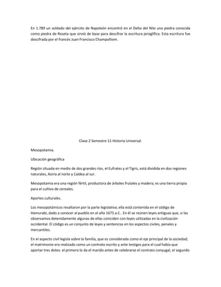 En 1.789 un soldado del ejército de Napoleón encontró en el Delta del Nilo una piedra conocida
como piedra de Roseta que sirvió de base para descifrar la escritura jeroglífica. Esta escritura fue
descifrada por el francés Juan Francisco Champolliom.




                               Clase 2 Semestre 11 Historia Universal.

Mesopotamia.

Ubicación geográfica

Región situada en medio de dos grandes ríos, el Eufrates y el Tigris, está dividida en dos regiones
naturales, Asiria al norte y Caldea al sur.

Mesopotamia era una región fértil, productora de árboles frutales y madera; es una tierra propia
para el cultivo de cereales.

Aportes culturales.

Los mesopotámicos resaltaron por la parte legislativa; ella está contenida en el código de
Hamurabi, dado a conocer al pueblo en el año 1675 a.C.. En él se reúnen leyes antiguas que, si las
observamos detenidamente algunas de ellas coinciden con leyes utilizadas en la civilización
occidental. El código es un conjunto de leyes y sentencias en los aspectos civiles, penales y
mercantiles.

En el aspecto civil legisla sobre la familia, que es considerada como el eje principal de la sociedad;
el matrimonio era realizado como un contrato escrito y ante testigos para el cual había que
aportar tres dotes: el primero lo da el marido antes de celebrarse el contrato conyugal, el segundo
 