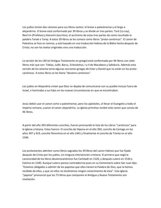 Los judíos tenían dos cánones para sus libros santos: el breve o palestinense y el largo o
alejandrino. El breve está conformado por 39 libros y se divide en tres partes: Torá (La Ley),
Nevi'im (Profetas) y Ketuvim (escritos), el acrónimo de estas tres partes da como resultado la
palabra Tanak o Tanaj. A estos 39 libros se les conoce como libros "proto-canónicos". El canon de
Palestina se hizo en Jamnia, y está basado en una traducción hebrea de la Biblia hecha después de
Cristo; no son los textos originales sino una traducción.



La versión de los LXX (el Antiguo Testamento en griego) está conformada por 46 libros con siete
libros más que son: Tobías, Judit, Baruc, Eclesiástico, I y II de Macabeos y Sabiduría. Además esta
versión de los setenta tenía algunas secciones griegas de Ester y Daniel que no están en los proto-
canónicos. A estos libros se les llama "deutero-canónicos".



Los judíos en Alejandría creían que Dios no dejaba de comunicarse con su pueblo incluso fuera de
Israel, e iluminaba a sus hijos en las nuevas circunstancias en que se encontraban.



Jesús debió usar el canon corto o palestinense, pero los apóstoles, al llevar el Evangelio a todo el
Imperio romano, usaron el canon alejandrino. La Iglesia primitiva recibió este canon que consta de
46 libros.



A partir del año 393 diferentes concilios, fueron precisando la lista de los Libros "canónicos" para
la Iglesia cristiana. Estos fueron: El concilio de Hipona en el año 393, concilio de Cartago en los
años 397 y 419, concilio florentino en el año 1441 y finalmente el concilio de Trento en el año
1546.



Los protestantes admiten como libros sagrados los 39 libros del canon hebreo que fue fijado
después de Cristo por los judíos, sin ninguna intervención cristiana. El primero que negó la
canonicidad de los libros deuterocanónicos fue Carlstadt en 1520, y después Lutero en 1534 y
Calvino en 1540. Aunque Lutero parece contradecirse pues en su Comentario sobre San Juan dijo:
"Estamos obligados a admitir de los papistas que ellos tienen la Palabra de Dios, que la hemos
recibido de ellos, y que sin ellos no tendríamos ningún conocimiento de ésta". Esta Iglesia
"papista" pronunció que los 73 libros que componen el Antiguo y Nuevo Testamento son
revelación.
 