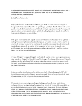 El obispo Melitón de Sardes registró la primera lista conocida de la Septuaginta en el año 170 d. C.
Contenía 45 libros, pareciera que falta uno puesto que el libro de las Lamentaciones se
consideraba como parte de Jeremías.

[editar] Nuevo Testamento



El Nuevo Testamento está formado por 27 libros, y se divide en cuatro partes: el Evangelio o
Evangelios, los Hechos de los Apóstoles, las Epístolas y el Apocalipsis. De estos libros, siete fueron
puestos en duda: Epístola a los Hebreos, Epístola de Santiago, segunda epístola de Pedro, segunda
epístola de Juan, tercera epístola de Juan, epístola de Judas y Apocalipsis. La duda de que fueran
inspirados fundaba sobre su autenticidad.



En la Iglesia cristiana original, la regla de fe se encontraba en la enseñanza oral de los apóstoles y
de los primeros evangelizadores. Pasado el tiempo, esa generación empezó a morir y se sintió la
urgencia de consignar por escrito las enseñanzas de Jesucristo y los rasgos más sobresalientes de
su vida. Esta es la causa de los escritos de los Evangelios. Por otra parte, de acuerdo a los
problemas que iban surgiendo los apóstoles alimentaban espiritualmente a sus fieles mediante
cartas. Este fue el origen de las Epístolas.



A finales del siglo I y principios del siglo II, la colección de escritos variaba de una iglesia cristiana a
otra. Además en el siglo II, las ideas del hereje Marción, que afirmaba que únicamente el Evangelio
de Lucas y las diez epístolas de Pablo tenían un origen divino; y del montanismo, que pretendía
introducir como libros santos los escritos de Montano, apresuraron la determinación del Canon
del Nuevo Testamento.



En tiempos de San Agustín, los concilios de Hipona en al año 393 y de Cartago años 397 y 419
(conocidos como los concilios africanos) reconocieron los 27 libros, así como el concilio de Trullo
(Constantinopla, en 692) y el concilio florentino en el año 1441.



El protestantismo renovó antiguas dudas y excluyó algunos libros. El doctor Martín Lutero
rechazaba Hebreos, Santiago, Judas y Apocalipsis. En el Concilio de Trento celebrado en 1546, se
presentó oficial y dogmáticamente la lista íntegra del Nuevo Testamento. El criterio objetivo y
último para la aceptación del Canon de libros inspirados del Nuevo Testamento será siempre la
revelación hecha por el Espíritu Santo y transmitida fielmente por él. Hay algunos criterios
secundarios que fueron cuatro: su origen apostólico o de la generación apostólica, su ortodoxia en
la doctrina, su uso litúrgico y su uso generalizado.
 