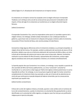 [editar] Siglos IV y V: oficialización del Cristianismo en el Imperio romano



El cristianismo en el imperio romano fue aceptado como la religión oficial por el emperador
Teodosio y se le atribuye como una de las consecuencias que provocaron la decadencia del
imperio. A fines del siglo IV el cristianismo se transformara en la religión oficial del Imperio
Romano.

[editar] Constantino I



El emperador Constantino I fue, como los emperadores antes que él, el sacerdote superior de la
religión mitraica. Sin embargo, también estaba interesado en crear unidad para facilitar el
gobierno, y para hacer esto se involucró en la disputa entre grupos cristianos sobre el arrianismo,
invocando el Primer Concilio de Nicea, este concilio produjo el Credo Niceno.



Constantino mitigó algunas diferencias entre el cristianismo ortodoxo y su principal competidor, la
religión oficial del Sol Invictus. Por ejemplo, cambió la celebración del nacimiento de Jesús al 25 de
diciembre, debido a que esta era la fecha de celebración del nacimiento de Mitra y Baco, así como
la fecha de los festivales del solsticio de invierno tales como la Saturnalia. Además, Constantino
instituyó el uso de símbolo Chi-Rho (Crismón), representativo del cristianismo, aunque según
algunos estudiosos esto servía para propósitos cristianos y no cristianos simultáneamente.



La leyenda popular dice que Constantino I era cristiano, sin embargo, nunca repudió su posición de
alto sacerdote de Mitra Sol Invictus públicamente, y su única "conversión" conocida fue
moribundo en su cama (como se dijo luego por Padres de la Iglesia cristiana posteriores), lo cual es
imposible de verificar. Sin embargo, no era inusual para la gente del siglo IV el evitar convertirse
completamente al cristianismo hasta muy avanzada su vida, por la fuerza de las advertencias en
contra de que continuaran en pecado después de haberse convertido y por las consecuencias
espirituales que aquello traía.

[editar] Cambio constantiniano



Críticos de la unión de la iglesia cristiana y el estado, apuntan a este cambio como el comienzo de
la era del constantinianismo, cuando el cristianismo y la voluntad de Dios gradualmente se vieron
identificadas con la voluntad de la élite regente; y en algunos casos fue más que una justificación
religiosa para el ejercicio del poder.
 