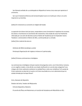 San Atanasio exiliado de su arzobispado en Alejandría al menos cinco veces por oponerse al
arrianismo.

  San Juan Crisóstomo (Patriarca de Constantinopla) muere en el exilio por criticar a la corte
imperial en sus homilías.



[editar] El cristianismo se convierte en religión del Estado



La oposición de Juliano duró por poco, emperadores como Constantino II repelieron las acciones
de Juliano e incentivaron el crecimiento del cristianismo. Este estado de cosas fue finalmente
reforzado por una serie de decretos (como el Edicto de Tesalónica) por el emperador niceno
Teodosio I, comenzando en febrero de 381, y continuando por su reinado.

[editar] Otro material de esta era



  Ambrosio de Milán (arzobispo y santo)

  Pentarquía Organización de la iglesia cristiana en 5 patriarcados.



[editar] Primeras controversias cristológicas



Las controversias cristológicas incluyen examen de preguntas como: ¿era Cristo divino, humano,
un ser angélico creado, o más allá de una simple clasificación en una de estas categorías? ¿Los
milagros de Cristo realmente cambiaron la realidad física o sólo eran simbólicos? ¿El cuerpo de
Cristo realmente se elevó de la muerte o el Cristo resucitado era un ser sobrenatural que no
estaba limitado por las leyes físicas?



Arrio, Atanasio de Alejandría

Diodoro de Sicilia, Teodoro de Mopsuestia

  Cirilo de Alejandría y Nestorio

  El concilio de Éfeso anti-Nestoriano y el concilio de Calcedonia anti-Monofisita en 451.
 