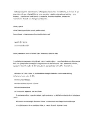 La búsqueda por la reconciliación y la herejía de una voluntad (monotelismo, la creencia de que
Jesucristo tenía una voluntad [divina] como oposición a las dos voluntades, una divina y otra
humana). El Quinto concilio ecuménico condenó el monotelismo y falló al alcanzar la
reconciliación deseada por el emperador bizantino.



[editar] Siglo V

[editar] La conversión del mundo mediterráneo

Desarrollo del cristianismo en el mundo Mediterráneo.



  Agustín de Hipona

  Jerónimo de Estridón



[editar] Desarrollo del cristianismo fuera del mundo mediterráneo



El cristianismo no estuvo restringido a la cuenca mediterránea y a sus alrededores; en el tiempo de
Jesús una gran proporción de población judía vivía en Mesopotamia, fuera del Imperio romano,
especialmente en la ciudad de Babilonia, donde gran parte del Talmud fue desarrollado.



   Cristianos de Santo Tomás se establecen en India posiblemente comenzando en 52 y
ciertamente hasta antes de 325.

  Cristianismo en Etiopía.

  Cristianismo en el Imperio sasánida

  Cristianismo en Bosnia

  El cristianismo llega a las Islas Británicas

     El cristianismo llega a Irlanda (datado tradicionalmente en 432) y la evolución del cristianismo
céltico

    Misioneros irlandeses y la diseminación del cristianismo a Bretaña y el norte de Europa.

    El establecimiento de la autoridad papal en Irlanda después del Gran Cisma.
 