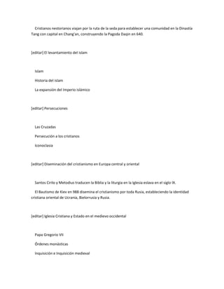 Cristianos nestorianos viajan por la ruta de la seda para establecer una comunidad en la Dinastía
Tang con capital en Chang'an, construyendo la Pagoda Daqin en 640.



[editar] El levantamiento del islam



  Islam

  Historia del islam

  La expansión del Imperio islámico



[editar] Persecuciones



  Las Cruzadas

  Persecución a los cristianos

  Iconoclasia



[editar] Diseminación del cristianismo en Europa central y oriental



  Santos Cirilo y Metodius traducen la Biblia y la liturgia en la Iglesia eslava en el siglo IX.

   El Bautismo de Kiev en 988 disemina el cristianismo por toda Rusia, estableciendo la identidad
cristiana oriental de Ucrania, Bielorrusia y Rusia.



[editar] Iglesia Cristiana y Estado en el medievo occidental



  Papa Gregorio VII

  Órdenes monásticas

  Inquisición e Inquisición medieval
 