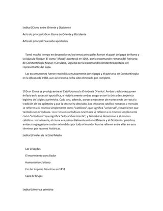 [editar] Cisma entre Oriente y Occidente

Artículo principal: Gran Cisma de Oriente y Occidente

Artículo principal: Sucesión apostólica



   Tomó mucho tiempo en desarrollarse; los temas principales fueron el papel del papa de Roma y
la cláusula filioque. El cisma "oficial" aconteció en 1054, por la excomunión romana del Patriarca
de Constantinopla Miguel I Cerulario, seguido por la excomunión constantinopolitana del
representante del papa.

  Las excomuniones fueron rescindidas mutuamente por el papa y el patriarca de Constantinopla
en la década de 1960, aun así el cisma no ha sido eliminado por completo.



El Gran Cisma se produjo entre el Catolicismo y la Ortodoxia Oriental. Ambas tradiciones ponen
énfasis en la sucesión apostólica, e históricamente ambas aseguran ser la única descendencia
legítima de la Iglesia primitiva. Cada una, además, asevera mantener de manera más correcta la
tradición de los apóstoles y que la otra se ha desviado. Los cristianos católico romanos a menudo
se refieren a sí mismos simplemente como "católicos", que significa "universal", y mantienen que
también son ortodoxos. Los cristianos ortodoxos orientales se refieren a sí mismos simplemente
como "ortodoxos" que significa "adoración correcta", y también se denominan a sí mismos
católicos. Inicialmente, el cisma era primordialmente entre el Oriente y el Occidente, pero hoy
ambas congregaciones están extendidas por todo el mundo. Aun se refieren entre ellas en esos
términos por razones históricas.

[editar] Finales de la Edad Media



  Las Cruzadas

  El movimiento conciliador

  Humanismo cristiano

  Fin del Imperio bizantino en 1453

  Caza de brujas



[editar] América primitiva
 