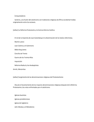 Conquistadores

  Santería, una fusión del catolicismo con tradiciones religiosas de África occidental traídas
originalmente entre los esclavos.



[editar] La Reforma Protestante y la Contrarreforma Católica



  El rol de la imprenta de Juan Gutenberg en la diseminación de los textos reformistas.

  Martín Lutero

  Juan Calvino y el Calvinismo

  Biblia King James

  Concilio de Trento

  Guerra de los Treinta Años

  Inquisición

  Reforma Radical y los Anabaptistas

Amish, Menonitas



[editar] Surgimiento de las denominaciones religiosas del Protestantismo



  Discute el levantamiento de las mayores denominaciones religiosas después de la Reforma
Protestante y los retos enfrentados por el catolicismo.



  Iglesias bautistas

  Iglesias presbiterianas

  Iglesia de Inglaterra

  John Wesley y el Metodismo
 