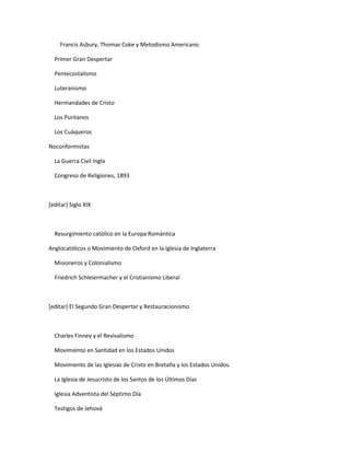 Francis Asbury, Thomas Coke y Metodismo Americano

  Primer Gran Despertar

  Pentecostalismo

  Luteranismo

  Hermandades de Cristo

  Los Puritanos

  Los Cuáqueros

Noconformistas

  La Guerra Civil Ingla

  Congreso de Religiones, 1893



[editar] Siglo XIX



  Resurgimiento católico en la Europa Romántica

Anglocatólicos o Movimiento de Oxford en la Iglesia de Inglaterra

  Misioneros y Colonialismo

  Friedrich Schleiermacher y el Cristianismo Liberal



[editar] El Segundo Gran Despertar y Restauracionismo



  Charles Finney y el Revivalismo

  Movimiento en Santidad en los Estados Unidos

  Movimiento de las Iglesias de Cristo en Bretaña y los Estados Unidos.

  La Iglesia de Jesucristo de los Santos de los Últimos Días

  Iglesia Adventista del Séptimo Día

  Testigos de Jehová
 