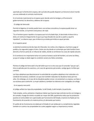 aportado por la familia de la esposa, del cual sólo ella puede disponer y el tercero lo da el marido
una vez celebrado el contrato matrimonial.

En el contrato matrimonial es el esposo quien decide ante los testigos y el funcionario
gubernamental, los derechos y deberes de la esposa.

 El código de Hamurabi:

Permite la bigamia; el marido puede tener una esclava concubina y la esposa puede tener un
segundo marido, si el primero está preso o de viaje.

"Si un hombre quiere repudiar a la esposa que no le ha dado hijos, le dará todo el dinero de su
dote y le restituirá íntegramente el ajuar que haya llevado de casa de su padre y aquel le
repudiará", se observa aquí, que el divorcio ya estaba permitido en aquel periodo.

En el aspecto penal:

se plantea la existencia de dos tipos de tribunales: los civiles y los religiosos, el primero juzga al
pueblo y los segundos juzgan al clero. Existe otra ley donde se contempla que todo hombre tiene
derecho a formar parte de un tribunal de nobles, donde se ventilarían los casos de rápida solución.

En la sentencia era importante tomar en cuenta el estatus social del hombre, así como las faltas,
ya que el castigo es dado según la condición social y las faltas cometidas.



Plantea el código de Hamurabi la ley del talión que no es otra cosa que el conocido "ojo por ojo",
ésta se aplicaba para los asesinos, y en caso de agresiones personales, castigo igual a la falta que
cometió.

Los hijos adoptivos que desconocieran la autoridad de sus padres adoptivos eran reducidos a la
condición de esclavos; condición a la que eran también reducidos los deudores hasta por tres
años. Sin embargo, en el caso de los deudores podían enviar a la esclavitud a su esposa, sus hijos o
sus esclavos para sustituirle. La mujer adúltera y también los ladrones eran castigados con ahogo.

 En el aspecto mercantil:

el código señala tres tipos de propiedades: la del Estado, la del templo y la particular.

Todo empleo, venta, préstamo e hipotecas habían que hacerse bajo contrato escrito con testigos y
de contado, el pago de interés no podía ser mayor del 20%; igualmente indica que los productos
puestos en venta deben ser supervisados por funcionarios del Estado; el precio era fijado por los
funcionarios de acuerdo a la materia prima y la demanda que tuviera.

El sueldo de los funcionarios era dado por el Estado el cual velaba por su cumplimiento, legislaba
también en cuanto a las propiedades las cuales pagaban según su importancia y monto.
 