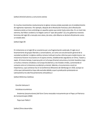 [editar] Anticlericalismo y comunismo ateísta



En muchos movimientos revolucionarios la iglesia romana estaba asociada con el establecimiento
de regímenes represivos. Por ejemplo, después de la Revolución francesa y de la Revolución
mexicana existe un tono anticlérigo en aquellos países que existe hasta estos días. En un nivel más
extremo, Karl Marx condenó a la religión como el "opio del pueblo" [1] y los gobiernos marxista-
leninistas del siglo XX a menudo eran ateos; de estos, sólo Albania se declaró oficialmente como
un estado ateo.

[editar] Siglo XX



El cristianismo en el siglo XX se caracteriza por una fragmentación acelerada. El siglo vio el
levantamiento de grupos liberales y conservadores, así como una secularización general de la
sociedad occidental. La Iglesia católica romana instituyó muchas reformas para modernizarse. Los
misioneros hicieron incursiones en el Lejano oriente, estableciendo seguidores en China, Taiwán y
Japón. Al mismo tiempo, la persecución en la Europa Oriental comunista y la Unión Soviética trajo
a muchos cristianos ortodoxos a la Europa Occidental y a los Estados Unidos, aumentando el
contacto entre el cristianismo occidental y oriental. Además, el ecumenismo creció en
importancia, cuyo comienzo fue en la Conferencia Misionera de Edimburgo en 1910, aunque se
critica que Latinoamérica haya sido excluida debido a que la predicación protestante en
Latinoamérica ha sido frecuentemente anticatólica.2

[editar] Reformas Católicas



  Concilio Vaticano II

  Iniciativas ecuménicas

    Anatemas (excomuniones) del Gran Cisma revocadas mutuamente por el Papa y el Patriarca
de Constantinopla (1960)

    Papa Juan Pablo II



[editar] Otros desarrollos
 