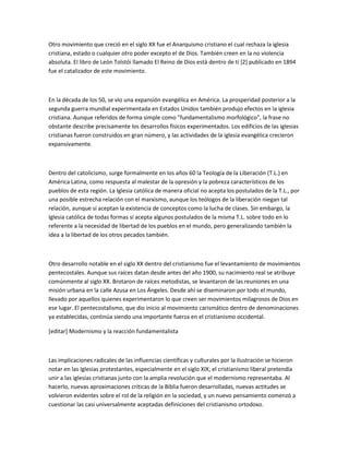 Otro movimiento que creció en el siglo XX fue el Anarquismo cristiano el cual rechaza la iglesia
cristiana, estado o cualquier otro poder excepto el de Dios. También creen en la no violencia
absoluta. El libro de León Tolstói llamado El Reino de Dios está dentro de tí [2] publicado en 1894
fue el catalizador de este movimiento.



En la década de los 50, se vio una expansión evangélica en América. La prosperidad posterior a la
segunda guerra mundial experimentada en Estados Unidos también produjo efectos en la iglesia
cristiana. Aunque referidos de forma simple como "fundamentalismo morfológico", la frase no
obstante describe precisamente los desarrollos físicos experimentados. Los edificios de las iglesias
cristianas fueron construidos en gran número, y las actividades de la iglesia evangélica crecieron
expansivamente.



Dentro del catolicismo, surge formalmente en los años 60 la Teología de la Liberación (T.L.) en
América Latina, como respuesta al malestar de la opresión y la pobreza característicos de los
pueblos de esta región. La Iglesia católica de manera oficial no acepta los postulados de la T.L., por
una posible estrecha relación con el marxismo, aunque los teólogos de la liberación niegan tal
relación, aunque sí aceptan la existencia de conceptos como la lucha de clases. Sin embargo, la
Iglesia católica de todas formas sí acepta algunos postulados de la misma T.L. sobre todo en lo
referente a la necesidad de libertad de los pueblos en el mundo, pero generalizando también la
idea a la libertad de los otros pecados también.



Otro desarrollo notable en el siglo XX dentro del cristianismo fue el levantamiento de movimientos
pentecostales. Aunque sus raíces datan desde antes del año 1900, su nacimiento real se atribuye
comúnmente al siglo XX. Brotaron de raíces metodistas, se levantaron de las reuniones en una
misión urbana en la calle Azusa en Los Ángeles. Desde ahí se diseminaron por todo el mundo,
llevado por aquellos quienes experimentaron lo que creen ser movimientos milagrosos de Dios en
ese lugar. El pentecostalismo, que dio inicio al movimiento carismático dentro de denominaciones
ya establecidas, continúa siendo una importante fuerza en el cristianismo occidental.

[editar] Modernismo y la reacción fundamentalista



Las implicaciones radicales de las influencias científicas y culturales por la Ilustración se hicieron
notar en las Iglesias protestantes, especialmente en el siglo XIX; el cristianismo liberal pretendía
unir a las iglesias cristianas junto con la amplia revolución que el modernismo representaba. Al
hacerlo, nuevas aproximaciones críticas de la Biblia fueron desarrolladas, nuevas actitudes se
volvieron evidentes sobre el rol de la religión en la sociedad, y un nuevo pensamiento comenzó a
cuestionar las casi universalmente aceptadas definiciones del cristianismo ortodoxo.
 