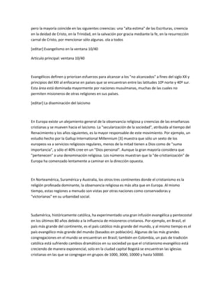pero la mayoría coincide en las siguientes creencias: una "alta estima" de las Escrituras, creencia
en la deidad de Cristo, en la Trinidad, en la salvación por gracia mediante la fe, en la resurrección
carnal de Cristo, por mencionar sólo algunas. ola a todos

[editar] Evangelismo en la ventana 10/40

Artículo principal: ventana 10/40



Evangélicos definen y priorizan esfuerzos para alcanzar a los "no alcanzados" a fines del siglo XX y
principios del XXI al enfocarse en países que se encuentran entre las latitudes 10º norte y 40º sur.
Esta área está dominada mayormente por naciones musulmanas, muchas de las cuales no
permiten misioneros de otras religiones en sus países.

[editar] La diseminación del laicismo



En Europa existe un alejamiento general de la observancia religiosa y creencias de las enseñanzas
cristianas y se mueven hacia el laicismo. La "secularización de la sociedad", atribuida al tiempo del
Renacimiento y los años siguientes, es la mayor responsable de este movimiento. Por ejemplo, un
estudio hecho por la Gallup International Millennium [3] muestra que sólo un sexto de los
europeos va a servicios religiosos regulares, menos de la mitad tienen a Dios como de "suma
importancia", y sólo el 40% cree en un "Dios personal". Aunque la gran mayoría considera que
"pertenecen" a una denominación religiosa. Los números muestran que la "de-cristianización" de
Europa ha comenzado lentamente a caminar en la dirección opuesta.



En Norteamérica, Suramérica y Australia, los otros tres continentes donde el cristianismo es la
religión profesada dominante, la observancia religiosa es más alta que en Europa. Al mismo
tiempo, estas regiones a menudo son vistas por otras naciones como conservadoras y
"victorianas" en su urbanidad social.



Sudamérica, históricamente católica, ha experimentado una gran infusión evangélica y pentecostal
en los últimos 80 años debido a la influencia de misioneros cristianos. Por ejemplo, en Brasil, el
país más grande del continente, es el país católico más grande del mundo, y al mismo tiempo es el
país evangélico más grande del mundo (basados en población). Algunas de las más grandes
congregaciones en el mundo se encuentran en Brasil; también en Colombia, un país de tradición
católica está sufriendo cambios dramáticos en su sociedad ya que el cristianismo evangélico está
creciendo de manera exponencial, solo en la ciudad capital Bogotá se encuentran las iglesias
cristianas en las que se congregan en grupos de 1000, 3000, 10000 y hasta 50000.
 