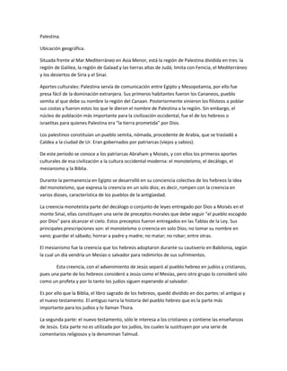 Palestina.

Ubicación geográfica.

Situada frente al Mar Mediterráneo en Asia Menor, está la región de Palestina dividida en tres: la
región de Galilea, la región de Galaad y las tierras altas de Judá; limita con Fenicia, el Mediterráneo
y los desiertos de Siria y el Sinaí.

Aportes culturales: Palestina servía de comunicación entre Egipto y Mesopotamia, por ello fue
presa fácil de la dominación extranjera. Sus primeros habitantes fueron los Cananeos, pueblo
semita al que debe su nombre la región del Canaan. Posteriormente vinieron los filisteos a poblar
sus costas y fueron estos los que le dieron el nombre de Palestina a la región. Sin embargo, el
núcleo de población más importante para la civilización occidental, fue el de los hebreos o
israelitas para quienes Palestina era "la tierra prometida" por Dios.

Los palestinos constituían un pueblo semita, nómada, procedente de Arabia, que se trasladó a
Caldea a la ciudad de Ur. Eran gobernados por patriarcas (viejos y sabios).

De este periodo se conoce a los patriarcas Abraham y Moisés, y con ellos los primeros aportes
culturales de esa civilización a la cultura occidental moderna: el monoteísmo, el decálogo, el
mesianismo y la Biblia.

Durante la permanencia en Egipto se desarrolló en su conciencia colectiva de los hebreos la idea
del monoteísmo, que expresa la creencia en un solo dios; es decir, rompen con la creencia en
varios dioses, característica de los pueblos de la antigüedad.

La creencia monoteísta parte del decálogo o conjunto de leyes entregado por Dios a Moisés en el
monte Sinaí, ellas constituyen una serie de preceptos morales que debe seguir "el pueblo escogido
por Dios" para alcanzar el cielo. Estos preceptos fueron entregados en las Tablas de la Ley. Sus
principales prescripciones son: el monoteísmo o creencia en solo Dios; no tomar su nombre en
vano; guardar el sábado; honrar a padre y madre; no matar; no robar; entre otras.

El mesianismo fue la creencia que los hebreos adoptaron durante su cautiverio en Babilonia, según
la cual un día vendría un Mesías o salvador para redimirlos de sus sufrimientos.

       Esta creencia, con el advenimiento de Jesús separó al pueblo hebreo en judíos y cristianos,
pues una parte de los hebreos consideró a Jesús como el Mesías, pero otro grupo lo consideró sólo
como un profeta y por lo tanto los judíos siguen esperando al salvador.

Es por ello que la Biblia, el libro sagrado de los hebreos, quedó dividido en dos partes: el antiguo y
el nuevo testamento. El antiguo narra la historia del pueblo hebreo que es la parte más
importante para los judíos y lo llaman Thora.

La segunda parte: el nuevo testamento, sólo le interesa a los cristianos y contiene las enseñanzas
de Jesús. Esta parte no es utilizada por los judíos, los cuales la sustituyen por una serie de
comentarios religiosos y la denominan Talmud.
 