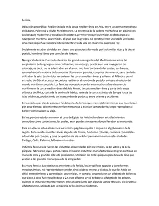 Fenicia.

Ubicación geográfica: Región situada en la costa mediterránea de Asia, entre la cadena montañosa
del Líbano, Palestina y el Mar Mediterráneo. La existencia de la cadena montañosa del Líbano con
sus bosques madereros y su ubicación costera, permitieron que los fenicios se dedicaran a la
navegación marítima. Los fenicios, al igual que los griegos, no constituyeron un estado unificado,
sino eran pequeñas ciudades independientes y cada una de ellas tenía su propio rey.

Socialmente estaban divididos en clases: una plutocracia formada por las familias ricas y la otra el
pueblo, hombres libres que carecían de fortuna.

Navegación fenicia: Fueron los fenicios los grandes navegantes del Mediterráneo antes del
surgimiento de los griegos como civilización; sin embargo, practicaron una navegación de
cabotaje; es decir, no se adentraban en altamar, sino iban bordeando las costas; sus barcos,
aprovechando la madera de los montes Líbano eran grandes, con pisos de remeros, pero también
utilizaban la vela. Los fenicios recorrieron las costas mediterráneas y salieron al Atlántico por el
estrecho de Gibraltar; estos recorridos recibieron el nombre de periplos o viajes alrededor del
mundo marítimo conocido. Los fenicios monopolizaron durante muchos años el comercio
marítimo en la costa mediterránea del Asia Menor, la costa mediterránea y parte de la costa
atlántica de África, costa de la península ibérica, parte de la costa atlántica de Europa hasta las
islas británicas, produciendo un intercambio de producto entre oriente y occidente.

En las costas por donde pasaban fundaban las factorías, que eran establecimientos que levantaban
por poco tiempo, sólo mientras tenían mercancías o existían compradores; luego regresaban al
barco y continuaban su viaje.

En los grandes estados como en el caso de Egipto los fenicios fundaron establecimientos
conocidos como concesiones, las cuales, eran grandes almacenes donde llevaban su mercancía.

Para establecer estos almacenes los fenicios pagaban alquiler o impuesto al gobernante de la
región. En las costas mediterráneas alejadas de Fenicia, fundaban colonias, ciudades comerciales
adquiridas por compra, y cuya ocupación era de carácter permanente entre estas ciudades
Cartago, Cádiz, Palermo, Mónaco entre otras.

Industria fenicia:Dos fueron las industrias desarrolladas por los fenicios, la del vidrio y la de la
púrpura; fabricaron joyas, paños, vasos, instalaron industrias manufactureras con gran cantidad de
mano de obra y grandes lotes de producción. Utilizaron los tintes púrpura para telas de lana que
vestían a las grandes monarquías de la antigüedad.

Escritura fenicia: Las escrituras anteriores a la fenicia, los jeroglíficos egipcios y cuneiformes
mesopotámicos, no representaban sonidos sino palabras enteras y sílabas, lo que las hacía de
difícil entendimiento y aprendizaje. Los fenicios, en cambio, desarrollaron un alfabeto de 88 letras
que poco a poco fue reduciéndose a 22, este alfabeto sirvió de base al alfabeto de los griegos,
quienes lo imitaron y transformaron; este alfabeto junto con algunos signos etruscos, dio origen al
alfabeto latino, utilizado por la mayoría de los idiomas modernos.
 