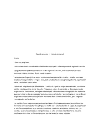 Clase 4 semestre 11 Historia Universal.

Grecia.

Ubicación geográfica.

Grecia se encuentra ubicada en el sudeste de Europa y está formada por varias regiones naturales.

Geográficamente podemos dividirla en cuatro regiones naturales, Grecia continental, Grecia
peninsular, Grecia asiática y Grecia insular o egeida.

Dada su situación geográfica, Grecia estuvo dividida en pequeñas ciudades - estados las cuales
estaban unidas por idioma y religión pero, cada una de ellas tenía su propio gobierno, organización
social, costumbres y educación.

Fueron tres los pueblos que conformaron a Grecia: los Egeos de origen mediterráneo, situados en
las islas y costas vecinas al mar Egeo, los Pelasgos de origen desconocido, se dicen que eran de
origen fenicio, y los helenos, de origen indoeuropeo, subdivididos en varios grupos: los aqueos de
quienes recibieron dos grandes aportes indoeuropeos: el caballo y la metalúrgica de hierro. Dieron
origen a la civilización micénica y fueron iniciadores de la civilización ateniense, para luego ser
reemplazados por los dorios.

Los pueblos Egeos tuvieron una gran importancia para Grecia ya que sus aportes marítimos los
llevaron a comerciar aceite, vino y trigo, por marfil, oro y caballos traídos de Egipto. Sus aportes en
el arte fueron novedosos, eran grandes ceramistas, excelentes arquitectos, pintores, etc.; en
cuanto a las creencias religiosas eran politeístas, su culto principal era al dios Toro, al que le
sacrificaban doncellas, en fiestas de danzas que hacían en las plazas públicas.
 