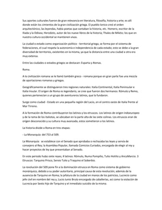 Sus aportes culturales fueron de gran relevancia en literatura, filosofía, historia y arte; es allí
donde están los cimientos de la gran civilización griega. El pueblo lonico creó el orden
arquitectónico, las leyendas, había poetas que cantaban la historia, etc. Homero, escritor de la
Iliada y la Odisea; Herodoto, autor de los nueve libros de la historia; Thales de Mileto; los que en
nuestra cultura occidental se mantienen vivas.

La ciudad o estado como organización político - territorial griega, se forma por el sistema de
federaciones, el cual respeta la autonomía e independencia de cada estado; esto se debe a la gran
diversidad de territorios, existentes en la misma, ya que la distancia entre una ciudad a otra era
muy extensa.

Entre las ciudades o estados griegos se destacan: Esparta y Atenas.

Roma.

A la civilización romana se le llamó también greco - romana porque en gran parte fue una mezcla
de aportaciones romanas y griegas.

Geográficamente se distinguieron tres regiones naturales: Italia Continental, Italia Peninsular e
Italia Insular. El origen de Roma es legendario, se cree que fueron dos hermanos: Rómulo y Remo,
quienes pertenecían a un grupo de aventureros latinos, que la fundaron.

Surge como ciudad - Estado en una pequeña región del Lacio, en el centro oeste de Italia frente al
Mar Tirreno.

A la formación de Roma contribuyeron los latinos y los etruscos. Los latinos de origen indoeuropeo
y de la rama de los italiotas, se ubicaban en la parte alta de las siete colinas. Los etruscos eran de
origen desconocido y su cultura muy avanzada, estos sometieron a los latinos.

La historia divide a Roma en tres etapas:

- La Monarquía: del 753 al 509.

La Monarquía: se establece con el Senado que aprobaba o rechazaba las leyes y servía de
consejero al Rey; la Asamblea Popular, llamada Comicios Curiados, encargada de elegir al rey y
hacer proyectos de ley que presentaban al Senado.

En este periodo hubo siete reyes; 4 latinos: Rómulo, Numa Pompilio, Tulio Hotilio y AncoMarcio. 3
Etruscos: Tarquino Prisco, Servio Tulio y Traquino el Soberbio.

La revolución del 509 pone fin a la dominación etrusca en Roma como sistema de gobierno
monárquico, debido a su poder autoritario, principal causa de esta revolución; además de la
ausencia de Tarquino en Roma; la jefatura de la ciudad en manos de los patricios, Lucrecio como
jefe civil en nombre del rey y, Lucio Junio Bruto encargado de caballerías, así como la violación de
Lucrecia por Sexto hijo de Tarquino y el inmediato suicidio de la misma.
 