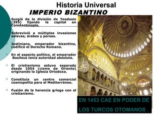 HHiissttoorriiaa UUnniivveerrssaall 
IMPERIO BIZANTINO 
 Surgió de la división de Teodosio 
(395) fijando la capital en 
Constantinopla. 
 Sobrevivió a múltiples invasiones 
eslavas, árabes y persas. 
 Justiniano, emperador bizantino, 
codificó el Derecho Romano. 
 En el aspecto político, el emperador 
Basileus tenía autoridad absoluta. 
 El cristianismo estuvo separado 
desde 1054 (cisma de Oriente) 
originando la Iglesia Ortodoxa. 
 Constituía un centro comercial 
cosmopolita para el Mediterráneo. 
 Fusión de la herencia griega con el 
cristianismo. 
EN 1453 CAE EN PODER DE 
LOS TURCOS OTOMANOS . 
 