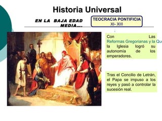 HHiissttoorriiaa UUnniivveerrssaall 
TEOCRACIA PONTIFICIA 
XI- XIII 
Con Las 
Reformas Gregorianas y la Querella la Iglesia logró su 
autonomía de los 
emperadores. 
Tras el Concilio de Letrán, 
el Papa se impuso a los 
reyes y pasó a controlar la 
sucesión real. 
EN LA BAJA EDAD 
MEDIA…. 
 