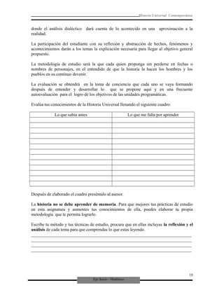 Eje Socio - Histórico
Historia Universal Contemporánea
donde el análisis dialéctico dará cuenta de lo acontecido en una aproximación a la
realidad.
La participación del estudiante con su reflexión y abstracción de hechos, fenómenos y
acontecimientos darán a los temas la explicación necesaria para llegar al objetivo general
propuesto.
La metodología de estudio será la que cada quien proponga sin perderse en fechas o
nombres de personajes, en el entendido de que la historia la hacen los hombres y los
pueblos en su continuo devenir.
La evaluación se obtendrá en la toma de conciencia que cada uno se vaya formando
después de entender y desarrollar lo que se propone aquí y en una frecuente
autoevaluación para el logro de los objetivos de las unidades programáticas.
Evalúa tus conocimientos de la Historia Universal llenando el siguiente cuadro:
Lo que sabía antes Lo que me falta por aprender
Después de elaborado el cuadro preséntalo al asesor.
La historia no se debe aprender de memoria. Para que mejores tus prácticas de estudio
en esta asignatura y aumentes tus conocimientos de ella, puedes elaborar tu propia
metodología que te permita lograrlo.
Escribe tu método y tus técnicas de estudio, procura que en ellas incluyas la reflexión y el
análisis de cada tema para que comprendas lo que estas leyendo.
_________________________________________________________________________
_________________________________________________________________________
_________________________________________________________________________
_________________________________________________________________________
10
 