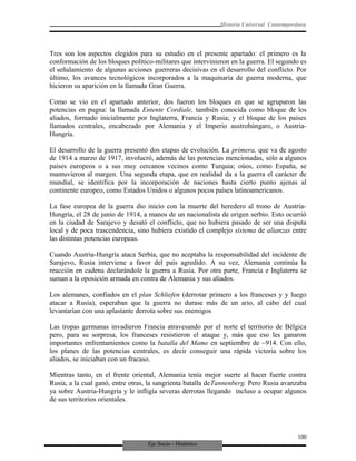 Eje Socio - Histórico
Historia Universal Contemporánea
Tres son los aspectos elegidos para su estudio en el presente apartado: el primero es la
conformación de los bloques político-militares que intervinieron en la guerra. El segundo es
el señalamiento de algunas acciones guerreras decisivas en el desarrollo del conflicto. Por
último, los avances tecnológicos incorporados a la maquinaria de guerra moderna, que
hicieron su aparición en la llamada Gran Guerra.
Como se vio en el apartado anterior, dos fueron los bloques en que se agruparon las
potencias en pugna: la llamada Entente Cordiale, también conocida como bloque de los
aliados, formado inicialmente por Inglaterra, Francia y Rusia; y el bloque de los países
llamados centrales, encabezado por Alemania y el Imperio austrohúngaro, o Austria-
Hungría.
El desarrollo de la guerra presentó dos etapas de evolución. La primera, que va de agosto
de 1914 a marzo de 1917, involucró, además de las potencias mencionadas, sólo a algunos
países europeos o a sus muy cercanos vecinos como Turquia; oúos, como España, se
mantuvieron al margen. Una segunda etapa, que en realidad da a la guerra el carácter de
mundial, se identifica por la incorporación de naciones hasta cierto punto ajenas al
continente europeo, como Estados Unidos o algunos pocos países latinoamericanos.
La fase europea de la guerra dio inicio con la muerte del heredero al trono de Austria-
Hungría, el 28 de junio de 1914, a manos de un nacionalista de origen serbio. Esto ocurrió
en la ciudad de Sarajevo y desató el conflicto, que no hubiera pasado de ser una disputa
local y de poca trascendencia, sino hubiera existido el complejo sistema de alianzas entre
las distintas potencias europeas.
Cuando Austria-Hungría ataca Serbia, que no aceptaba la responsabilidad del incidente de
Sarajevo, Rusia interviene a favor del país agredido. A su vez, Alemania continúa la
reacción en cadena declarándole la guerra a Rusia. Por otra parte, Francia e Inglaterra se
suman a la oposición armada en contra de Alemania y sus aliados.
Los alemanes, confiados en el plan Schliefen (derrotar primero a los franceses y y luego
atacar a Rusia), esperaban que la guerra no durase más de un ario, al cabo del cual
levantarían con una aplastante derrota sobre sus enemigos
Las tropas germanas invadieron Francia atravesando por el norte el territorio de Bélgica
pero, para su sorpresa, los franceses resistieron el ataque y, más que eso les ganaron
importantes enfrentamientos como la batalla del Mame en septiembre de ~914. Con ello,
los planes de las potencias centrales, es decir conseguir una rápida victoria sobre los
aliados, se iniciaban con un fracaso.
Mientras tanto, en el frente oriental, Alemania tenía mejor suerte al hacer fuerte contra
Rusia, a la cual ganó, entre otras, la sangrienta batalla deTannenberg. Pero Rusia avanzaba
ya sobre Austria-Hungría y le infligía severas derrotas llegando incluso a ocupar algunos
de sus territorios orientales.
100
 