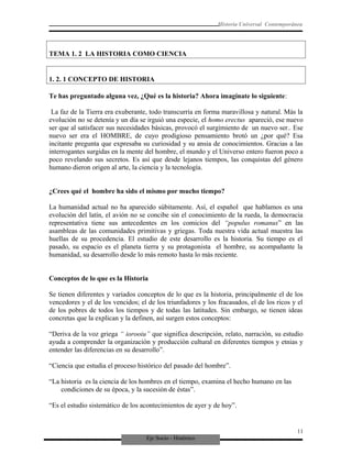 Eje Socio - Histórico
Historia Universal Contemporánea
TEMA 1. 2 LA HISTORIA COMO CIENCIA
1. 2. 1 CONCEPTO DE HISTORIA
Te has preguntado alguna vez, ¿Qué es la historia? Ahora imagínate lo siguiente:
La faz de la Tierra era exuberante, todo transcurría en forma maravillosa y natural. Más la
evolución no se detenía y un día se irguió una especie, el homo erectus apareció, ese nuevo
ser que al satisfacer sus necesidades básicas, provocó el surgimiento de un nuevo ser.. Ese
nuevo ser era el HOMBRE, de cuyo prodigioso pensamiento brotó un ¿por qué? Esa
incitante pregunta que expresaba su curiosidad y su ansia de conocimientos. Gracias a las
interrogantes surgidas en la mente del hombre, el mundo y el Universo entero fueron poco a
poco revelando sus secretos. Es así que desde lejanos tiempos, las conquistas del género
humano dieron origen al arte, la ciencia y la tecnología.
¿Crees qué el hombre ha sido el mismo por mucho tiempo?
La humanidad actual no ha aparecido súbitamente. Así, el español que hablamos es una
evolución del latín, el avión no se concibe sin el conocimiento de la rueda, la democracia
representativa tiene sus antecedentes en los comicios del “populus romanus” en las
asambleas de las comunidades primitivas y griegas. Toda nuestra vida actual muestra las
huellas de su procedencia. El estudio de este desarrollo es la historia. Su tiempo es el
pasado, su espacio es el planeta tierra y su protagonista el hombre, su acompañante la
humanidad, su desarrollo desde lo más remoto hasta lo más reciente.
Conceptos de lo que es la Historia
Se tienen diferentes y variados conceptos de lo que es la historia, principalmente el de los
vencedores y el de los vencidos; el de los triunfadores y los fracasados, el de los ricos y el
de los pobres de todos los tiempos y de todas las latitudes. Sin embargo, se tienen ideas
concretas que la explican y la definen, así surgen estos conceptos:
“Deriva de la voz griega “ iorooiu” que significa descripción, relato, narración, su estudio
ayuda a comprender la organización y producción cultural en diferentes tiempos y etnias y
entender las diferencias en su desarrollo”.
“Ciencia que estudia el proceso histórico del pasado del hombre”.
“La historia es la ciencia de los hombres en el tiempo, examina el hecho humano en las
condiciones de su época, y la sucesión de éstas”.
“Es el estudio sistemático de los acontecimientos de ayer y de hoy”.
11
 