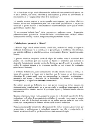 Eje Socio - Histórico
Historia Universal Contemporánea
“Es la ciencia que recoge, asocia e interpreta los hechos más trascendentales del pasado con
el fin de conocer, sus causas, relaciones y consecuencias, y aplicar ese conocimiento al
mejoramiento de la vida presente y futura de la humanidad”.
“Al estudiar nuestro presente y nuestro pasado comprendemos: que existen relaciones
humanas necesarias e indispensables para vivir en sociedad, que la historia es un proceso
sin fin en el que los sucesos se han encadenado interminablemente desde que el hombre
apareció hasta nuestros días”.
“Es una constante lucha de clases” ricos contra pobres, poderosos contra desposeídos,
gobernantes contra gobernados, durante la historia: esclavistas contra esclavos, señores
feudales contra siervos y vasallos, burguesía contra proletariado, etcétera.
¿Cuándo piensas que surgió la Historia?
La historia surge con el hombre mismo, cuando éste, mediante su trabajo es capaz de
modificar la naturaleza y a la sociedad, es lo que distingue al hombre de otros animales,
que también modifican la naturaleza, pero que no son capaces de crear y escribir su propia
historia.
El proceso histórico comprende desde el origen del hombre hasta la actualidad. Este
proceso esta constituido por una sucesión de hechos y fenómenos que expresan su
desarrollo (historicismo), también implica las formas en que el hombre a inventado los
modos de producir riqueza y las relaciones surgidas en ese proceso de producción
(materialismo histórico).
El problema de la historia, como conocimiento, no debe limitarse al dato, al hecho, a la
fecha, al personaje o al lugar; sino a descubrir que la historia es un conocimiento
sistemático del proceso social y que sirve para explicar, la existencia, problemática y
perspectiva del avance y desarrollo de la humanidad. Lo primero es simplemente
historiografía, y lo segundo es la historia, como ciencia.
Hay quienes piensan que la historia no es más que un recuento de hechos pasados, sin
ninguna relación con el presente, por lo que su estudio lo consideran intrascendente, no le
encuentran sentido a conocer nombres de personajes, lugares y fechas de batallas o hechos
desconocidos.
Quienes así piensan, tienen razón, porque la historia no es la simple descripción de las
instituciones o el relato de acontecimientos aislados, al contrario, comprender la historia
implica ir más allá, de la simple narración de los hechos, penetrar cada vez más en las
causas, que los originan en las entrañas mismas de las diversas sociedades.
Para poder comprender e interpretar adecuadamente los hechos históricos, éstos tienen que
ser conocidos y analizados con la profundidad necesaria y para ello, es preciso darle a la
historia un carácter científico, por lo que fue necesario una metodología.
12
 