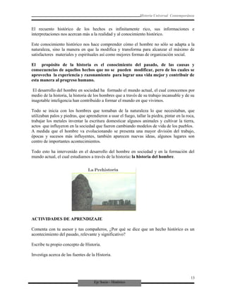 Eje Socio - Histórico
Historia Universal Contemporánea
El recuento histórico de los hechos es infinitamente rico, sus informaciones e
interpretaciones nos acercan más a la realidad y al conocimiento histórico.
Este conocimiento histórico nos hace comprender cómo el hombre no sólo se adapta a la
naturaleza, sino la manera en que la modifica y transforma para alcanzar el máximo de
satisfactores materiales y espirituales así como mejores formas de organización social.
El propósito de la historia es el conocimiento del pasado, de las causas y
consecuencias de aquellos hechos que no se pueden modificar, pero de los cuales se
aprovecha la experiencia y razonamiento para lograr una vida mejor y contribuir de
esta manera al progreso humano.
El desarrollo del hombre en sociedad ha formado el mundo actual, el cual conocemos por
medio de la historia, la historia de los hombres que a través de su trabajo incansable y de su
inagotable inteligencia han contribuido a formar el mundo en que vivimos.
Todo se inicia con los hombres que tomaban de la naturaleza lo que necesitaban, que
utilizaban palos y piedras, que aprendieron a usar el fuego, tallar la piedra, pintar en la roca,
trabajar los metales inventar la escritura domesticar algunos animales y cultivar la tierra,
actos que influyeron en la sociedad que fueron cambiando modelos de vida de los pueblos.
A medida que el hombre va evolucionando se presenta una mayor división del trabajo,
épocas y sucesos más influyentes, también aparecen nuevas ideas, algunos lugares son
centro de importantes acontecimientos.
Todo esto ha intervenido en el desarrollo del hombre en sociedad y en la formación del
mundo actual, el cual estudiamos a través de la historia: la historia del hombre.
ACTIVIDADES DE APRENDIZAJE
Comenta con tu asesor y tus compañeros, ¿Por qué se dice que un hecho histórico es un
acontecimiento del pasado, relevante y significativo?
Escribe tu propio concepto de Historia.
Investiga acerca de las fuentes de la Historia.
13
 