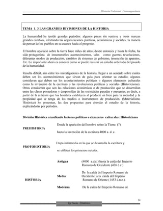Eje Socio - Histórico
Historia Universal Contemporánea
TEMA 1. 3 LAS GRANDES DIVISIONES DE LA HISTORIA
La humanidad ha tenido grandes periodos: algunos pasan sin sentirse y otros marcan
grandes cambios, afectando las organizaciones políticas, económicas y sociales, la manera
de pensar de los pueblos en su avance hacia el progreso.
El hombre apareció sobre la tierra hace miles de años; desde entonces y hasta la fecha, ha
sido protagonista de innumerables acontecimientos, tales como guerras, revoluciones,
diferentes modos de producción, cambios de sistemas de gobierno, invención de aparatos,
Etc. Lo importante ahora es conocer cómo se puede realizar un estudio ordenado del pasado
de la humanidad.
Resulta difícil, aún entre los investigadores de la historia, llegar a un acuerdo sobre cuáles
deben ser los acontecimientos que sirvan de guía para orientar su estudio; algunos
consideran que deben ser los acontecimientos políticos o algunos elementos culturales
como la invención de la escritura o las revoluciones políticas y sociales (Historicismo).
Otros consideran que son las relaciones económicas o de producción que se desarrollan
entre las clases poseedoras y desposeídas de las sociedades pasadas y presentes; es decir, a
partir de la relación que los hombres establecen al producir un bien para la sociedad y la
propiedad que se tenga de los medios o instrumentos de producción. (Materialismo
Histórico) Se presentan, las dos propuestas para abordar el estudio de la historia,
explicándolas por períodos.
División Histórica atendiendo factores políticos o elementos culturales: Historicismo
Desde la aparición del hombre sobre la Tierra (?)
PREHISTORIA
hasta la invención de la escritura 4000 a. d. c.
Etapa intermedia en la que se desarrolla la escritura y
PROTOHISTORIA
se utilizan los primeros metales.
Antigua (4000 a.d.c.) hasta la caída del Imperio
Romano de Occidente (476 d.c.)
De la caída del Imperio Romano de
Media Occidente, a la caída del Imperio
HISTORIA Romano de Oriente (1453 d.n.e.).
Moderna De la caída del Imperio Romano de
14
 