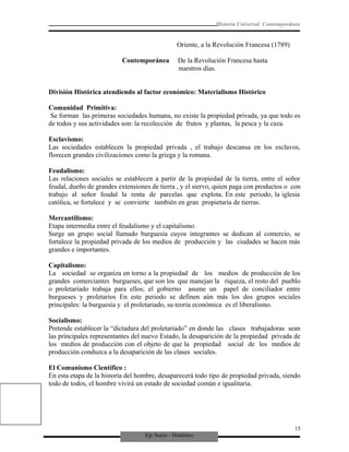 Eje Socio - Histórico
Historia Universal Contemporánea
Oriente, a la Revolución Francesa (1789)
Contemporánea De la Revolución Francesa hasta
nuestros días.
División Histórica atendiendo al factor económico: Materialismo Histórico
Comunidad Primitiva:
Se forman las primeras sociedades humana, no existe la propiedad privada, ya que todo es
de todos y sus actividades son: la recolección de frutos y plantas, la pesca y la caza.
Esclavismo:
Las sociedades establecen la propiedad privada , el trabajo descansa en los esclavos,
florecen grandes civilizaciones como la griega y la romana.
Feudalismo:
Las relaciones sociales se establecen a partir de la propiedad de la tierra, entre el señor
feudal, dueño de grandes extensiones de tierra , y el siervo, quien paga con productos o con
trabajo al señor feudal la renta de parcelas que explota. En este periodo, la iglesia
católica, se fortalece y se convierte también en gran propietaria de tierras.
Mercantilismo:
Etapa intermedia entre el feudalismo y el capitalismo.
Surge un grupo social llamado burguesía cuyos integrantes se dedican al comercio, se
fortalece la propiedad privada de los medios de producción y las ciudades se hacen más
grandes e importantes.
Capitalismo:
La sociedad se organiza en torno a la propiedad de los medios de producción de los
grandes comerciantes burgueses, que son los que manejan la riqueza, el resto del pueblo
o proletariado trabaja para ellos; el gobierno asume un papel de conciliador entre
burgueses y proletarios En este periodo se definen aún más los dos grupos sociales
principales: la burguesía y el proletariado, su teoría económica es el liberalismo.
Socialismo:
Pretende establecer la “dictadura del proletariado” en donde las clases trabajadoras sean
las principales representantes del nuevo Estado, la desaparición de la propiedad privada de
los medios de producción con el objeto de que la propiedad social de los medios de
producción conduzca a la desaparición de las clases sociales.
El Comunismo Científico :
En esta etapa de la historia del hombre, desaparecerá todo tipo de propiedad privada, siendo
todo de todos, el hombre vivirá un estado de sociedad común e igualitaria.
15
 