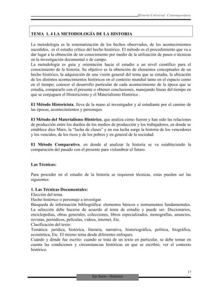 Eje Socio - Histórico
Historia Universal Contemporánea
TEMA 1. 4 LA METODOLOGÍA DE LA HISTORIA
La metodología es la sistematización de los hechos observados, de los acontecimientos
sucedidos, es el estudio crítico del hecho histórico. El método es el procedimiento que va a
dar lugar a la obtención de un conocimiento por medio de la utilización de pasos o técnicas
en la investigación documental o de campo.
La metodología es guía y orientación hacia el estudio a un nivel científico para el
conocimiento de la historia. Su objetivo es la obtención de elementos conceptuales de un
hecho histórico, la adquisición de una visión general del tema que se estudia, la ubicación
de los distintos acontecimientos históricos en el contexto mundial tanto en el espacio como
en el tiempo; conocer el desarrollo particular de cada acontecimiento de la época que se
estudia, compararlo con el presente o obtener conclusiones, manejando líneas del tiempo en
que se conjuguen el Historicismo y el Materialismo Histórico .
El Método Historicista, lleva de la mano al investigador y al estudiante por el camino de
las épocas, acontecimientos y personajes.
El Método del Materialismo Histórico, que analiza cómo fueron y han sido las relaciones
de producción entre los dueños de los medios de producción y los trabajadores, en donde se
establece dice Marx, la “lucha de clases” y en esa lucha surge la historia de los vencedores
y los vencidos, de los ricos y de los pobres y en general de la sociedad.
El Método Comparativo, en donde al analizar la historia se va estableciendo la
comparación del pasado con el presente para vislumbrar el futuro.
Las Técnicas:
Para proceder en el estudio de la historia se requieren técnicas, estas pueden ser las
siguientes:
1. Las Técnicas Documentales:
Elección del tema.
Hecho histórico o personaje a investigar.
Búsqueda de información bibliográfica: elementos básicos e instrumentos fundamentales.
La selección debe hacerse de acuerdo al tema de estudio y puede ser: Diccionarios,
enciclopedias, obras generales, colecciones, libros especializados, monografías, anuncios,
revistas, periódicos, películas, videos, internet, Etc.
Clasificación del texto:
Temática: jurídica, histórica, literaria, narrativa, historiográfica, política, biográfica,
económica, Etc. El mismo tema desde diferentes enfoques.
Cuándo y dónde fue escrito: cuando se trata de un texto en particular, se debe tomar en
cuenta las condiciones y circunstancias históricas en que se escribió, ver el contexto
histórico.
17
 
