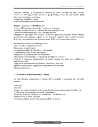 Eje Socio - Histórico
Historia Universal Contemporánea
Situación personal y circunstancias históricas del autor o autores del libro o escrito
histórico, su ideología, partido político al que pertenecía, bando del que formaba parte,
clase social y situación económica.
Propósitos y finalidad del texto.
A quien va dirigido y quien lo subsidió.
Análisis y estudio de textos históricos:
Lectura del tema para comprender y explicar su contenido.
Investigar términos que no se entiendan, lugares, instituciones, etc.
Captar el contenido ideológico y los conceptos básicos.
Interpretación con objetividad histórica y científica, pensando de manera neutral primero,
sin prejuicios, para que poco a poco se vaya formando su propio juicio y criterio histórico
de hechos y acontecimientos y formas de actuar de las personas que intervinieron.
Actuar científicamente: comentario y crítica.
Situar el hecho en un marco histórico.
Relacionarlo con el presente.
Cuestionar resultados de triunfadores y fracasados.
Compararlo con otros hechos o personajes
Preguntarse de quienes fueron los beneficiados.
Interesarse por el contenido y su significado en el proceso histórico.
Construir y reconstruir analíticamente el pasaje histórico con todas sus variables que
pudieron intervenir.
Propiciar un resultado de las dos formas: vencedores y vencidos.
Aportar al conocimiento en general del hecho histórico estudiado.
Obtener conclusiones.
2. Las Técnicas de Investigación de Campo:
En estas técnicas participación es directa del investigador o estudiante ante el hecho
histórico.
Entrevistas
Encuestas
Visitas a los centros históricos: zonas arqueológicas, museos, centros ceremoniales, Etc.
Conferencias, pláticas y comentarios de historiadores.
Recreación de hechos históricos en: sociodramas, psicodramas, etc.
Presentaciones de teatro y de cine.
Técnica etnográfica: convivir en las comunidades históricas.
18
 