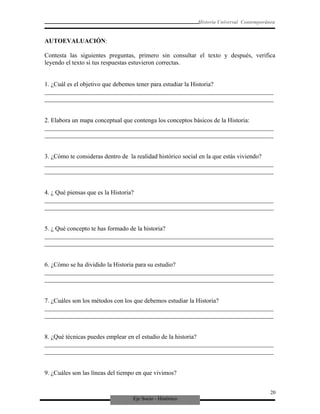 Eje Socio - Histórico
Historia Universal Contemporánea
AUTOEVALUACIÓN:
Contesta las siguientes preguntas, primero sin consultar el texto y después, verifica
leyendo el texto si tus respuestas estuvieron correctas.
1. ¿Cuál es el objetivo que debemos tener para estudiar la Historia?
_________________________________________________________________________
_________________________________________________________________________
2. Elabora un mapa conceptual que contenga los conceptos básicos de la Historia:
_________________________________________________________________________
_________________________________________________________________________
3. ¿Cómo te consideras dentro de la realidad histórico social en la que estás viviendo?
_________________________________________________________________________
_________________________________________________________________________
4. ¿ Qué piensas que es la Historia?
_________________________________________________________________________
_________________________________________________________________________
5. ¿ Qué concepto te has formado de la historia?
_________________________________________________________________________
_________________________________________________________________________
6. ¿Cómo se ha dividido la Historia para su estudio?
_________________________________________________________________________
_________________________________________________________________________
7. ¿Cuáles son los métodos con los que debemos estudiar la Historia?
_________________________________________________________________________
_________________________________________________________________________
8. ¿Qué técnicas puedes emplear en el estudio de la historia?
_________________________________________________________________________
_________________________________________________________________________
9. ¿Cuáles son las líneas del tiempo en que vivimos?
20
 