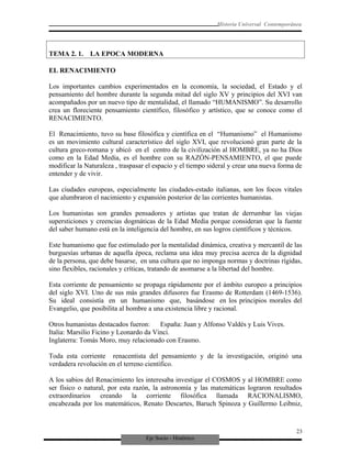 Eje Socio - Histórico
Historia Universal Contemporánea
TEMA 2. 1. LA EPOCA MODERNA
EL RENACIMIENTO
Los importantes cambios experimentados en la economía, la sociedad, el Estado y el
pensamiento del hombre durante la segunda mitad del siglo XV y principios del XVI van
acompañados por un nuevo tipo de mentalidad, el llamado “HUMANISMO”. Su desarrollo
crea un floreciente pensamiento científico, filosófico y artístico, que se conoce como el
RENACIMIENTO.
El Renacimiento, tuvo su base filosófica y científica en el “Humanismo” el Humanismo
es un movimiento cultural característico del siglo XVI, que revolucionó gran parte de la
cultura greco-romana y ubicó en el centro de la civilización al HOMBRE, ya no ha Dios
como en la Edad Media, es el hombre con su RAZÓN-PENSAMIENTO, el que puede
modificar la Naturaleza , traspasar el espacio y el tiempo sideral y crear una nueva forma de
entender y de vivir.
Las ciudades europeas, especialmente las ciudades-estado italianas, son los focos vitales
que alumbraron el nacimiento y expansión posterior de las corrientes humanistas.
Los humanistas son grandes pensadores y artistas que tratan de derrumbar las viejas
supersticiones y creencias dogmáticas de la Edad Media porque consideran que la fuente
del saber humano está en la inteligencia del hombre, en sus logros científicos y técnicos.
Este humanismo que fue estimulado por la mentalidad dinámica, creativa y mercantil de las
burguesías urbanas de aquella época, reclama una idea muy precisa acerca de la dignidad
de la persona, que debe basarse, en una cultura que no imponga normas y doctrinas rígidas,
sino flexibles, racionales y críticas, tratando de asomarse a la libertad del hombre.
Esta corriente de pensamiento se propaga rápidamente por el ámbito europeo a principios
del siglo XVI. Uno de sus más grandes difusores fue Erasmo de Rotterdam (1469-1536).
Su ideal consistía en un humanismo que, basándose en los principios morales del
Evangelio, que posibilita al hombre a una existencia libre y racional.
Otros humanistas destacados fueron: España: Juan y Alfonso Valdés y Luis Vives.
Italia: Marsilio Ficino y Leonardo da Vinci.
Inglaterra: Tomás Moro, muy relacionado con Erasmo.
Toda esta corriente renacentista del pensamiento y de la investigación, originó una
verdadera revolución en el terreno científico.
A los sabios del Renacimiento les interesaba investigar el COSMOS y al HOMBRE como
ser físico o natural, por esta razón, la astronomía y las matemáticas lograron resultados
extraordinarios creando la corriente filosófica llamada RACIONALISMO,
encabezada por los matemáticos, Renato Descartes, Baruch Spinoza y Guillermo Leibniz,
23
 