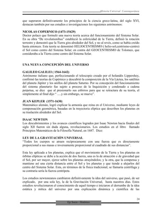 Eje Socio - Histórico
Historia Universal Contemporánea
que superaron definitivamente los principios de la ciencia greco-latina, del siglo XVI,
destacan también por sus estudios e investigaciones los siguientes astrónomos:
NICOLAS COPERNICO (1473-15429)
Doctor polaco que formuló una nueva teoría acerca del funcionamiento del Sistema Solar.
En su obra “De revolutionibus” estableció la esfericidad de la Tierra, definió la rotación
terrestre y demostró que la Tierra gira alrededor del Sol, y no al revés, como se había creído
hasta entonces. Esta teoría se denominó HELIOCENTRISMO ( helio-sol,centrismo-centro)
el Sol como centro del Sistema Solar; en contra del GEOCENTRISMO de Tolomeo, que
consideraba a la Tierra como centro del Sistema Solar.
UNA NUEVA CONCEPCIÓN DEL UNIVERSO
GALILEO GALILEI ( 1564-1642)
Astrónomo italiano que, perfeccionando el telescopio creado por el holandés Lippershey,
confirmó las teorías de Copérnico y descubrió la composición de la Vía Láctea, los satélites
del planeta Júpiter y los anillos del planeta Saturno. Por su concepción del funcionamiento
del sistema planetario fue sujeto a proceso de la Inquisición y condenado a cadena
perpetua, se dice que al presionarlo sus esbirros para que se retractara de su teoría, el
simplemente al final dijo “ .....y sin embargo, se mueve”.
JUAN KEPLER (1571-1630)
Matemático alemán, logró explicar la armonía que reina en el Universo, mediante leyes de
compensación geométrica, basadas en la trayectoria elíptica que describen los planetas en
su traslación alrededor del Sol.
ISAAC NEWTON
Los descubrimientos y los avances científicos logrados por Isaac Newton hacia finales del
siglo XII fueron sin duda alguna, revolucionarios. Los estudios en el libro llamado
Principios Matemáticos de la Filosofía Natural, en 1687. Dice:
LEY DE LA GRAVITACIÓN UNIVERSAL
“Todos los cuerpos se atraen recíprocamente con una fuerza que es directamente
proporcional a sus masas e inversamente proporcional al cuadrado de sus distancias”.
Esta ley aplicada a los planetas, explica que el movimiento de la Tierra y los planetas en
órbitas elípticas se debe a la acción de dos fuerza, una es la de atracción o de gravedad que
el Sol, por ser mayor, ejerce sobre los planetas atrayéndolos; y la otra, que la compensa y
mantiene así una cierta distancia entre el Sol y los planetas y que tiende a alejarlos del
centro del Sistema Solar. Esta, en términos de la física tradicional, se llamaría centrífuga y
su contraria sería la fuerza centrípeta.
Los estudios newtoneanos cambiaron definitivamente la idea del universo, que pasó, de ser
explicado, por una sola ley, la de la Gravitación Universal, hasta nuestros días. Estos
estudios revolucionaron el conocimiento de aquel tiempo e iniciaron el derrumbe de la idea
estática y mítica del universo por una explicación dinámica y científica de las
24
 
