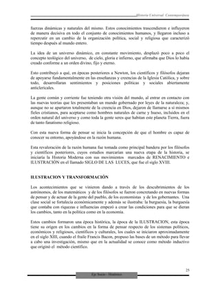 Eje Socio - Histórico
Historia Universal Contemporánea
fuerzas dinámicas y naturales del mismo. Estos conocimientos trascendieron e influyeron
de manera decisiva en todo el conjunto de conocimientos humanos, y llegaron incluso a
repercutir en un cambio de la organización política, social y religiosa que caracterizó
tiempo después al mundo entero.
La idea de un universo dinámico, en constante movimiento, desplazó poco a poco el
concepto teológico del universo, de cielo, gloria e infierno, que afirmaba que Dios lo había
creado conforme a un orden divino, fijo y eterno.
Esto contribuyó a qué, en épocas posteriores a Newton, los científicos y filósofos dejaran
de apoyarse fundamentalmente en las enseñanzas y creencias de la Iglesia Católica, y sobre
todo, desarrollaran sentimientos y posiciones políticas y sociales abiertamente
anticlericales.
La gente común y corriente fue teniendo otra visión del mundo, al entrar en contacto con
las nuevas teorías que les presentaban un mundo gobernado por leyes de la naturaleza; y,
aunque no se apartaron totalmente de la creencia en Dios, dejaron de llamarse a sí mismos
fieles cristianos, para aceptarse como hombres naturales de carne y hueso, incluidos en el
orden natural del universo y como toda la gente seres que habitan este planeta Tierra, fuera
de tanto fanatismo religioso.
Con esta nueva forma de pensar se inicia la concepción de que el hombre es capaz de
conocer su entorno, apoyándose en la razón humana.
Esta revaloración de la razón humana fue tomada como principal bandera por los filósofos
y científicos posteriores, cuyos estudios marcarían una nueva etapa de la historia, se
iniciaría la Historia Moderna con sus movimientos marcados de RENACIMIENTO e
ILUSTRACIÓN en el llamado SIGLO DE LAS LUCES, que fue el siglo XVIII.
ILUSTRACION Y TRANSFORMACIÓN
Los acontecimientos que se vinieron dando a través de los descubrimientos de los
astrónomos, de los matemáticos y de los filósofos se fueron concretando en nuevas formas
de pensar y de actuar de la gente del pueblo, de los economistas y de los gobernantes. Una
clase social se fortalecía económicamente y además se ilustraba: la burguesía, la burguesía
que contaba con riquezas e influencias empezó a crear las condiciones para que se dieran
los cambios, tanto en la política como en la economía.
Estos cambios formaron una época histórica, la época de la ILUSTRACION, esta época
tiene su origen en los cambios en la forma de pensar respecto de los sistemas políticos,
económicos y religiosos, científicos y culturales, los cuales se iniciaron aproximadamente
en el siglo XIII, cuando el fraile Francis Bacon, propuso las bases de un método para llevar
a cabo una investigación, mismo que en la actualidad se conoce como método inductivo
que originó el método científico.
25
 