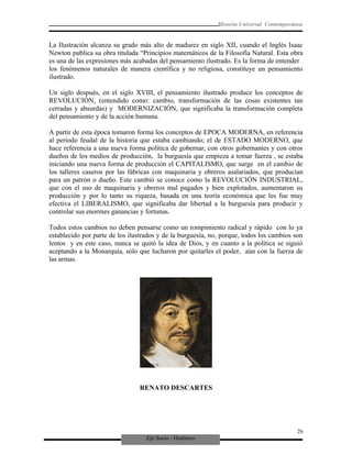 Eje Socio - Histórico
Historia Universal Contemporánea
La Ilustración alcanza su grado más alto de madurez en siglo XII, cuando el Inglés Isaac
Newton publica su obra titulada “Principios matemáticos de la Filosofía Natural. Esta obra
es una de las expresiones más acabadas del pensamiento ilustrado. Es la forma de entender
los fenómenos naturales de manera científica y no religiosa, constituye un pensamiento
ilustrado.
Un siglo después, en el siglo XVIII, el pensamiento ilustrado produce los conceptos de
REVOLUCIÓN, (entendido como: cambio, transformación de las cosas existentes tan
cerradas y absurdas) y MODERNIZACIÓN, que significaba la transformación completa
del pensamiento y de la acción humana.
A partir de esta época tomaron forma los conceptos de EPOCA MODERNA, en referencia
al periodo feudal de la historia que estaba cambiando; el de ESTADO MODERNO, que
hace referencia a una nueva forma política de gobernar, con otros gobernantes y con otros
dueños de los medios de producción, la burguesía que empieza a tomar fuerza , se estaba
iniciando una nueva forma de producción el CAPITALISMO, que surge en el cambio de
los talleres caseros por las fábricas con maquinaria y obreros asalariados, que producían
para un patrón o dueño. Este cambió se conoce como la REVOLUCIÓN INDUSTRIAL,
que con el uso de maquinaria y obreros mal pagados y bien explotados, aumentaron su
producción y por lo tanto su riqueza, basada en una teoría económica que les fue muy
efectiva el LIBERALISMO, que significaba dar libertad a la burguesía para producir y
controlar sus enormes ganancias y fortunas.
Todos estos cambios no deben pensarse como un rompimiento radical y rápido con lo ya
establecido por parte de los ilustrados y de la burguesía, no, porque, todos los cambios son
lentos y en este caso, nunca se quitó la idea de Dios, y en cuanto a la política se siguió
aceptando a la Monarquía, sólo que lucharon por quitarles el poder, aún con la fuerza de
las armas.
RENATO DESCARTES
26
 