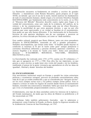Eje Socio - Histórico
Historia Universal Contemporánea
La Ilustración encuentra su fundamento en estudios y escritos de grandes
filósofos y matemáticos como Renato Descartes, quien propuso en el siglo
XVIII, un método que con el uso de la razón, intentó analizar los fundamentos
de todo el conocimiento humano, dando origen a la corriente filosófica llamada
RACIONALISMO, que fundamenta todo conocimiento en la razón, en su libro
el “Discurso del Método” Descartes describe cuatro reglas para llegar a la
verdad del conocimiento, estas son: regla de la evidencia, del análisis, de la
síntesis y de las enumeraciones. (investiga cada una de ellas) Descartes,
aceptaba la posibilidad de que otros pensaran distinto, y que no por ello
tendrían que estar equivocados si en verdad se basaban en el razonamiento,
bien podía ser que sólo fueran diferentes. Y los intelectuales de la Ilustración,
hicieron de esta apertura ideológica una de sus consignas y pusieron en
práctica, la crítica iniciada por Descartes, así como su “duda metódica.
Este cambio cultural, propició que Denis Diderot, junto con otros pensadores
dirigiera la ENCICLOPEDIA, reuniendo en ella a grandes pensadores ,
llamados enciclopedistas, que tenían como lema: “el hombre puede mejorar su
condición si sustituye la fe por la razón como guía” aunque pertenecía a
corrientes filosóficas diferentes y poseían distintas opiniones científicas, en
esencia llegaban a lo mismo la “razón crea todo”. Entre esos pensadores
destacan : D´ALEMBERT, ROUSSEAU, VOLTAIRE, HOLBACH,
HELVETIUS y otros.
La Enciclopedia fue realizada entre 1751 y1772, cuenta con 28 volúmenes y 7
más que se agregaron en 1777 y 1780. Esta obra fue tan importante, ya que
gracias a estos escritos se pudo tener otra visión del mundo y de los hombres,
cambiando el pensar de la gente visionaria que aprendieron en ella las ideas de
igualdad , libertad y demás derechos del hombre.
EL ENCICLOPEDISMO
Este movimiento intelectual surgió en Europa y sacudió las viejas estructuras
políticas y económicas europeas, provocó un profundo cuestionamiento sobre
todo de lo que ya estaba establecido y que se consideraba por “designio divino”
así los ricos siempre serían ricos y los pobres siempre serían pobres. Esto se
empezó a criticar en todos los lugares de reunión dando fuerza al razonamiento
humano, teniendo una consecuencia inmediata: había que sacar de la ceguera en
que vivía a la humanidad, proporcionándole ciencia y cultura.
Evidentemente, este tipo de ideas atentaban contra los intereses de la Iglesia y
del Estado monárquico, de modo que las obras de Diderot se prohibieron y él
fue encarcelado en 1749.
Sin embargo, hubo también gobernantes ilustrados que lo admiraron y
protegieron, como Catalina la Grande, en Rusia, donde lo eligieron miembro de
la Academia de Ciencias de San Petersburgo, en 1767.
27
 