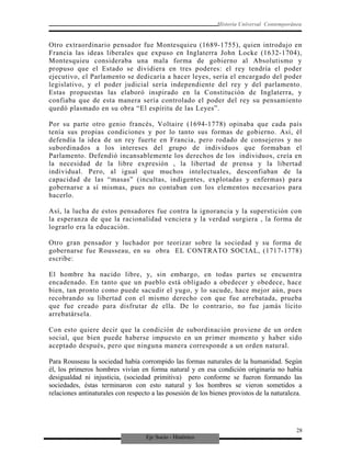 Eje Socio - Histórico
Historia Universal Contemporánea
Otro extraordinario pensador fue Montesquieu (1689-1755), quien introdujo en
Francia las ideas liberales que expuso en Inglaterra John Locke (1632-1704),
Montesquieu consideraba una mala forma de gobierno al Absolutismo y
propuso que el Estado se dividiera en tres poderes: el rey tendría el poder
ejecutivo, el Parlamento se dedicaría a hacer leyes, sería el encargado del poder
legislativo, y el poder judicial sería independiente del rey y del parlamento.
Estas propuestas las elaboró inspirado en la Constitución de Inglaterra, y
confiaba que de esta manera sería controlado el poder del rey su pensamiento
quedó plasmado en su obra “El espíritu de las Leyes”.
Por su parte otro genio francés, Voltaire (1694-1778) opinaba que cada país
tenía sus propias condiciones y por lo tanto sus formas de gobierno. Así, él
defendía la idea de un rey fuerte en Francia, pero rodado de consejeros y no
subordinados a los intereses del grupo de individuos que formaban el
Parlamento. Defendió incansablemente los derechos de los individuos, creía en
la necesidad de la libre expresión , la libertad de prensa y la libertad
individual. Pero, al igual que muchos intelectuales, desconfiaban de la
capacidad de las “masas” (incultas, indigentes, explotadas y enfermas) para
gobernarse a sí mismas, pues no contaban con los elementos necesarios para
hacerlo.
Así, la lucha de estos pensadores fue contra la ignorancia y la superstición con
la esperanza de que la racionalidad venciera y la verdad surgiera , la forma de
lograrlo era la educación.
Otro gran pensador y luchador por teorizar sobre la sociedad y su forma de
gobernarse fue Rousseau, en su obra EL CONTRATO SOCIAL, (1717-1778)
escribe:
El hombre ha nacido libre, y, sin embargo, en todas partes se encuentra
encadenado. En tanto que un pueblo está obligado a obedecer y obedece, hace
bien, tan pronto como puede sacudir el yugo, y lo sacude, hace mejor aún, pues
recobrando su libertad con el mismo derecho con que fue arrebatada, prueba
que fue creado para disfrutar de ella. De lo contrario, no fue jamás lícito
arrebatársela.
Con esto quiere decir que la condición de subordinación proviene de un orden
social, que bien puede haberse impuesto en un primer momento y haber sido
aceptado después, pero que ninguna manera corresponde a un orden natural.
Para Rousseau la sociedad había corrompido las formas naturales de la humanidad. Según
él, los primeros hombres vivían en forma natural y en esa condición originaria no había
desigualdad ni injusticia, (sociedad primitiva) pero conforme se fueron formando las
sociedades, éstas terminaron con esto natural y los hombres se vieron sometidos a
relaciones antinaturales con respecto a las posesión de los bienes provistos de la naturaleza.
28
 