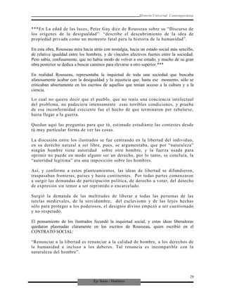Eje Socio - Histórico
Historia Universal Contemporánea
***En La edad de las luces, Peter Gay dice de Rousseau sobre su “Discurso de
los orígenes de la desigualdad”: “describe el descubrimiento de la idea de
propiedad privada como un momento fatal para la historia de la humanidad”.
En esta obra, Rousseau mira hacia atrás con nostalgia, hacia un estado social más sencillo,
de relativa igualdad entre los hombres, y de vínculos afectivos fuertes entre la sociedad.
Pero sabía, confusamente, que no había modo de volver a ese estado, y mucho de su gran
obra posterior se dedica a buscar caminos para elevarse a otro superior.***
En realidad Rousseau, representaba la inquietud de toda una sociedad que buscaba
afanosamente acabar con la desigualdad y la injusticia que, hasta ese momento, sólo se
criticaban abiertamente en los escritos de aquellos que tenían acceso a la cultura y a la
ciencia.
Lo cual no quiere decir que el pueblo, que no tenía una conciencia intelectual
del problema, no padeciera intensamente esas terribles condiciones, y prueba
de esa inconformidad creciente fue el hecho de que terminaron por rebelarse,
hasta llegar a la guerra.
Quedan aquí las preguntas para que tú, estimado estudiante las contestes desde
tú muy particular forma de ver las cosas.
La discusión entre los ilustrados se fue centrando en la libertad del individuo,
en su derecho natural a ser libre, pues, se argumentaba, que por “naturaleza”
ningún hombre tiene autoridad sobre otro hombre, y la fuerza usada para
oprimir no puede en modo alguno ser un derecho, por lo tanto, se concluía, la
“autoridad legítima” era una imposición sobre los hombres.
Así, y conforme a estos planteamientos, las ideas de libertad se difundieron,
traspasaban fronteras, países y hasta continentes. Por todas partes comenzaron
a surgir las demandas de participación política, de derecho a votar, del derecho
de expresión sin temor a ser reprimido o encarcelado.
Surgió la demanda de las multitudes de liberar a todas las personas de las
tutelas medievales, de la servidumbre, del esclavismo y de las leyes hechas
sólo para proteger a los poderosos, el designio divino empezó a ser cuestionado
y no respetado.
El pensamiento de los ilustrados fecundó la inquietud social, y estas ideas liberadoras
quedaron plasmadas claramente en los escritos de Rousseau, quien escribió en el
CONTRATO SOCIAL:
“Renunciar a la libertad es renunciar a la calidad de hombre, a los derechos de
la humanidad e incluso a los deberes. Tal renuncia es incompatible con la
naturaleza del hombre”.
29
 