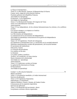 Eje Socio - Histórico
Historia Universal Contemporánea
La Época Contemporánea
Tema 2.6 La Revolución Francesa: la Burguesía hace la Guerra
Causas, inicio, etapas de la Revolución Francesa
El primer gobierno de la República Francesa
Actividades de Aprendizaje
El directorio, la era Napoleónica
Actividades de Aprendizaje
Tema 2.7 La Restauración Europea. El Congreso de Viena
Tema 2.8 La Reordenación Territorial
Autoevaluación
Tema 2.9 Las independencia de las colonias latinoamericanas las colonias y los conflictos
sociales
Los sucesos europeos y su impacto en América
Actividades aprendizaje
Los Movimientos de Independencia
La culminación de los movimientos de Independencia
Actividades de aprendizaje consecuencias de las guerras de Independencia
Autoevaluación
Tema 2.10 El Capitalismo: Triunfo de la burguesía
El Capitalismo Contemporáneo nace y se desarrolla con la sociedad industrial
Diferentes manifestaciones sociales del pensamiento y de la acción humana
El nacimiento del sindicalismo
Educación y lectura
La extensión del periodismo
Los cambios en las artes
La literatura
Los grades cambios científicos
Avances en la medicina y en otras ciencias
Hacia el dominio de la electricidad
Actividades de Aprendizaje
Autoevaluación
Tema 2.11 Condiciones sociales en Europa
La agitación Revolucionaria en Europa
El Nacionalismo
Actividades de aprendizaje
Unidad 3. La Revolución Industrial.....................................................................................79
Mapa Conceptual
Tema 3.1 Las potencias mundiales y el orden internacional
Ejercicio de aplicación
Tema 3.2 El Capitalismo Imperialista
Imperialismo y Colonialismo
Imperios Británico, Francés, Alemán, de Estados Unidos
Consecuencias de la expansión imperialista
Ejercicio de Aplicación
Tema 3.3 El Desarrollo del movimiento obrero
Las primeras corrientes obreras organizadas
3
 