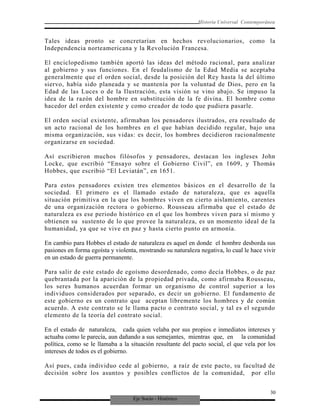 Eje Socio - Histórico
Historia Universal Contemporánea
Tales ideas pronto se concretarían en hechos revolucionarios, como la
Independencia norteamericana y la Revolución Francesa.
El enciclopedismo también aportó las ideas del método racional, para analizar
al gobierno y sus funciones. En el feudalismo de la Edad Media se aceptaba
generalmente que el orden social, desde la posición del Rey hasta la del último
siervo, había sido planeada y se mantenía por la voluntad de Dios, pero en la
Edad de las Luces o de la Ilustración, esta visión se vino abajo. Se impuso la
idea de la razón del hombre en substitución de la fe divina. El hombre como
hacedor del orden existente y como creador de todo que pudiera pasarle.
El orden social existente, afirmaban los pensadores ilustrados, era resultado de
un acto racional de los hombres en el que habían decidido regular, bajo una
misma organización, sus vidas: es decir, los hombres decidieron racionalmente
organizarse en sociedad.
Así escribieron muchos filósofos y pensadores, destacan los ingleses John
Locke, que escribió “Ensayo sobre el Gobierno Civil”, en 1609, y Thomás
Hobbes, que escribió “El Leviatán”, en 1651.
Para estos pensadores existen tres elementos básicos en el desarrollo de la
sociedad. El primero es el llamado estado de naturaleza, que es aquella
situación primitiva en la que los hombres viven en cierto aislamiento, carentes
de una organización rectora o gobierno. Rousseau afirmaba que el estado de
naturaleza es ese periodo histórico en el que los hombres viven para sí mismo y
obtienen su sustento de lo que provee la naturaleza, es un momento ideal de la
humanidad, ya que se vive en paz y hasta cierto punto en armonía.
En cambio para Hobbes el estado de naturaleza es aquel en donde el hombre desborda sus
pasiones en forma egoísta y violenta, mostrando su naturaleza negativa, lo cual le hace vivir
en un estado de guerra permanente.
Para salir de este estado de egoísmo desordenado, como decía Hobbes, o de paz
quebrantada por la aparición de la propiedad privada, como afirmaba Rousseau,
los seres humanos acuerdan formar un organismo de control superior a los
individuos considerados por separado, es decir un gobierno. El fundamento de
este gobierno es un contrato que aceptan libremente los hombres y de común
acuerdo. A este contrato se le llama pacto o contrato social, y tal es el segundo
elemento de la teoría del contrato social.
En el estado de naturaleza, cada quien velaba por sus propios e inmediatos intereses y
actuaba como le parecía, aun dañando a sus semejantes, mientras que, en la comunidad
política, como se le llamaba a la situación resultante del pacto social, el que vela por los
intereses de todos es el gobierno.
Así pues, cada individuo cede al gobierno, a raíz de este pacto, su facultad de
decisión sobre los asuntos y posibles conflictos de la comunidad, por ello
30
 