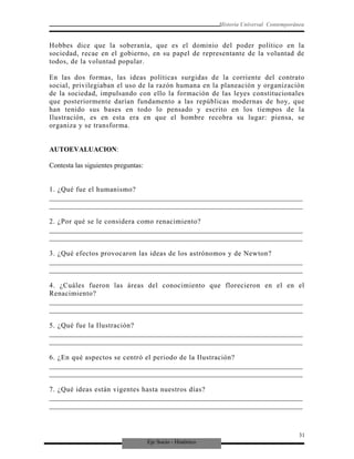 Eje Socio - Histórico
Historia Universal Contemporánea
Hobbes dice que la soberanía, que es el dominio del poder político en la
sociedad, recae en el gobierno, en su papel de representante de la voluntad de
todos, de la voluntad popular.
En las dos formas, las ideas políticas surgidas de la corriente del contrato
social, privilegiaban el uso de la razón humana en la planeación y organización
de la sociedad, impulsando con ello la formación de las leyes constitucionales
que posteriormente darían fundamento a las repúblicas modernas de hoy, que
han tenido sus bases en todo lo pensado y escrito en los tiempos de la
Ilustración, es en esta era en que el hombre recobra su lugar: piensa, se
organiza y se transforma.
AUTOEVALUACION:
Contesta las siguientes preguntas:
1. ¿Qué fue el humanismo?
_________________________________________________________________________
_________________________________________________________________________
2. ¿Por qué se le considera como renacimiento?
_________________________________________________________________________
_________________________________________________________________________
3. ¿Qué efectos provocaron las ideas de los astrónomos y de Newton?
_________________________________________________________________________
_________________________________________________________________________
4. ¿Cuáles fueron las áreas del conocimiento que florecieron en el en el
Renacimiento?
_________________________________________________________________________
_________________________________________________________________________
5. ¿Qué fue la Ilustración?
_________________________________________________________________________
_________________________________________________________________________
6. ¿En qué aspectos se centró el periodo de la Ilustración?
_________________________________________________________________________
_________________________________________________________________________
7. ¿Qué ideas están vigentes hasta nuestros días?
_________________________________________________________________________
_________________________________________________________________________
31
 