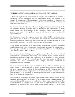 Eje Socio - Histórico
Historia Universal Contemporánea
TEMA 2.2. UN NUEVO MODO DE PRODUCCIÓN: EL CAPITALISMO
A fines del siglo XVII, aparecieron en Europa, principalmente en Francia e
Inglaterra, varios pensadores que se preguntaban acerca del origen de la
riqueza de las naciones. Algunos de esos primeros economistas se agruparon en
torno a ideas comunes formando lo que se llamó posteriormente la corriente del
pensamiento económico.
En Francia, Francoise Quesnay y Jacques Turgot, entre otros, formaron parte de
las corriente llamada fisiocráta. Esta se distinguía, por considerar a la tierra
como fuente única de la riqueza de las naciones. Según esta doctrina , un
pueblo sería rico y más poderoso cuanta más tierra y mayor producción
agrícola tuviera.
En Inglaterra, hacia la segunda mitad del siglo XVIII, surgieron otros
pensadores que, si bien no se identifican tan claramente como una corriente
económica como los fisiócratas, ejercieron una gran influencia sobre la forma
de entender la riqueza y sobre los procesos que le dan origen.
Adam Smith, un profesor de la Universidad de Glasgow, Escocia, desarrolló
una brillante teoría sobre los procesos económicos, la riqueza de las naciones y
las leyes que controlan la economía, en su tratado publicado en 1766, llamado
“LA RIQUEZA DE LAS NACIONES”.
En esta obra, Adam Smith pretende explicar lo que llama “la mano invisible”
que conduce a los intereses privados y a las pasiones de los hombres hacia lo
que es más conveniente para los intereses de la sociedad. En otras palabras
intenta estudiar lo que él entendía por las leyes que rigen la vida de las
naciones, las leyes económicas que, aunque invisibles, conducen al
mejoramiento de la sociedad.
En el conocimiento de las leyes económicas, dice Smith, lo primero que se
deben tomar en cuenta es que el interés de cada individuo para hacerse de
mayores riquezas es el motor de la producción y del comercio, por ello,
plantea: la intervención del gobierno en la producción debe reducirse lo más
que se pueda. Es el trabajo y su mejor aprovechamiento lo que constituye la
base de la riqueza de las naciones.
El siguiente es un ejemplo de cómo, según Adam Smith, la división del trabajo
aumenta la producción y la riqueza: un taller, dice, donde cada obrero hace un
zapato al día, podría aumentar su producción a diez zapatos por obrero al día,
si dividiéndose el trabajo, cada uno de ellos se especializara en una parte
específica de la producción: cortar, pegar, armar, pintar, etcétera. Y te pregunto
32
 