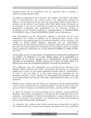 Eje Socio - Histórico
Historia Universal Contemporánea
estimado lector ¿Se da actualmente así? La respuesta todos la sabemos y
también de donde surgió la idea.
Al señalar la importancia de la división del trabajo y del interés individual,
nace la especialización, que convino tanto a los empresarios, porque los
obreros, se especializaron en una sola cosa, pero jamás supieron hacer todo el
producto de una fábrica. Estos factores dice Smith deben actuar libremente en
la economía, y con esto se convirtió en el padre de una de las corrientes de
pensamiento económico que predominaría en los procesos sociales y
económicos de las naciones modernas y contemporáneas, el LIBERALISMO
ECONOMICO. Hoy se llama NEOLIBERALISMO. (nuevo liberalismo).
Otra preocupación de los economistas ingleses a instancias de los ricos
empresarios fue estudiar el aumento de la población para conocer como
controlarla o sus repercuciones en la economía mundial y de las naciones. este
estudio se dedico Robert Malthus, impulsado por las sorprendentes
conclusiones de Adam Smith, elaboró una compleja teoría acerca de los efectos
que tiene una mayor producción económica en la sociedad, a partir de estudios
sobre la población, publicados en su libro ENSAYO SOBRE LA POBLACION,
EN 1798.
En este trabajo, que tuvo su observación en los problemas de hacinamiento de población en
las ciudades y de hambrunas en el campo, Malthus plantea que la desigualdad en la
distribución de las riquezas apoyada por el Estado-gobierno, provoca las grandes
catástrofes en las poblaciones. También concluye que la fuente de miseria radica en la
diferencia que existe entre la cantidad de población y los medios de subsistencia.
Si la población crece más rápidamente que la producción de alimentos, dice
Malthus, habría entonces que limitar con medidas preventivas el crecimiento
poblacional, lo que a su vez traería problemas sociales como la “inmoralidad y
el vicio” si por otro lado, se le deja crecer hasta ser controlada por sus
resultados naturales, como el hambre y la enfermedad, habrá quedado claro que
la sociedad humana esta lejos de solucionar completamente los males de la vida
industrial.
Malthus decía: mientras que los medios de subsistencia crecen aritméticamente
( uno en uno) la población crece geométricamente ( de dos en dos), es por eso
que en el futuro la riqueza no alcanzará para todos. ¿casi fue adivino verdad?
A pesar de mostrar esa visión pesimista de los procesos socioeconómicos,
Malthus, como Smith, rechazaban la intervención del Estado-gobierno, en la
economía y proclamaban la libertad de producción y comercialización de los
bienes de consumo. Esto respondía a los intereses de la clase social burguesa
que se estaba fortaleciendo rápidamente.
La economía fue entonces una ciencia naciente que se desarrolló a la par de
los cambios políticos y sociales de esta época, una época en la que se perfilaba
33
 