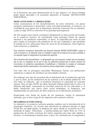 Eje Socio - Histórico
Historia Universal Contemporánea
en el horizonte una gran demostración de lo que ingenio y la fuerza humana
podía lograr aplicados a la economía industrial, la llamada REVOLUCIÓN
INDUSTRIAL.
MERCANTILISMO Y LIBERALISMO
Como consecuencia de los descubrimientos de otros territorios, los países
europeos comenzaron a desarrollar, como actividad primordial, el comercio, la
rivalidad de esos países por la hegemonía marítima comercial fue en aumento,
y para el siglo XVII se convirtió en su principal preocupación.
De ello surgió como interés económico fundamental la intervención del Estado,
en el comercio exterior. Se consideraba como principal fuente de riqueza
nacional a los productos exportados, es decir, la capacidad que tenía un país
para vender al extranjero más productos de los que compraba y que permitían
la entrada de oro y plata para llenar las arcas de las monarquías, tanto inglesas,
como francesas y españolas.
Esta situación económica desarrolló una doctrina llamada MERCANTILISMO, según la
cual el comercio y la industria eran el verdadero origen de la riqueza de un país, pasando a
un segundo lugar en importancia la producción agrícola.
De la doctrina del mercantilismo se desprendió que era necesario vender más al extranjero
que lo que se comprara en él, por lo que los gobiernos promovían el mayor número de
inversiones en industrias exportadoras (vendedoras) y limitaban la compra al extranjero
imponiendo tarifas arancelarias a las materias primas importadas, (compradas).
Con todo ello se perseguía consolidar Monarquías fuertes con poblaciones
numerosas y capaces de satisfacer sus necesidades internas.
Sin embargo este tipo de economía iba en detrimento de la producción agrícola
y, por lo tanto, de los campesinos de las colonias y de la demás población. Por
otro lado, la inflación que se producía disminuía la capacidad de consumo
interno. Para el siglo XVIII, las ideas ilustradas habían promovido el culto a la
libertad individual, incluyendo la actividad comercial de los individuos y se
había fortalecido una nueva clase social dominante, la burguesía, que
fundamentaba sus peticiones de libre comercio en el liberalismo económico.
Propiciando otra forma de actuar de los monarcas, surgió la monarquía
ilustrada, que se hizo cargo de los impuestos del comercio exterior.
DESARROLLO INDUSTRIAL
La industria y el comercio sufrieron grandes cambios con la introducción de la
tecnología científica. Un invento que transformó la industria durante el siglo
XVIII fue, sin duda alguna, la máquina de vapor. Desde su invención en 1712,
atribuida al inglés Newcomen , y perfeccionada por James Watt en 1776, la
producción de textiles sustituyó los telares manuales por unos más rápidos y
eficaces. La herramienta manual poco a poco fue sustituida por la maquinaria,
34
 