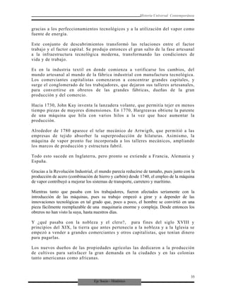 Eje Socio - Histórico
Historia Universal Contemporánea
gracias a los perfeccionamientos tecnológicos y a la utilización del vapor como
fuente de energía.
Este conjunto de descubrimientos transformó las relaciones entre el factor
trabajo y el factor capital. Se produjo entonces el gran salto de la fase artesanal
a la infraestructura tecnológica moderna, transformando las condiciones de
vida y de trabajo.
Es en la industria textil en donde comienza a verificarse los cambios, del
mundo artesanal al mundo de la fábrica industrial con manufactura tecnológica.
Los comerciantes capitalistas comenzaron a concentrar grandes capitales, y
surge el conglomerado de los trabajadores, que dejaron sus talleres artesanales,
para convertirse en obreros de las grandes fábricas, dueñas de la gran
producción y del comercio.
Hacia 1730, John Kay inventa la lanzadera volante, que permitía tejer en menos
tiempo piezas de mayores dimensiones. En 1770, Hargreavas obtiene la patente
de una máquina que hila con varios hilos a la vez que hace aumentar la
producción.
Alrededor de 1780 aparece el telar mecánico de Artwigth, que permitió a las
empresas de tejido absorber la superproducción de hilaturas. Asimismo, la
máquina de vapor pronto fue incorporada a los talleres mecánicos, ampliando
los marcos de producción y estructura fabril.
Todo esto sucede en Inglaterra, pero pronto se extiende a Francia, Alemania y
España.
Gracias a la Revolución Industrial, el mundo parecía reducirse de tamaño, pues junto con la
producción de acero (combinación de hierro y carbón) desde 1740, el empleo de la máquina
de vapor contribuyó a mejorar los sistemas de transporte, carretero y marítimo.
Mientras tanto que pasaba con los trabajadores, fueron afectados seriamente con la
introducción de las máquinas, pues su trabajo empezó a girar y a depender de las
innovaciones tecnológicas en tal grado que, poco a poco, el hombre se convirtió en una
pieza fácilmente reemplazable de una maquinaria enorme y compleja. Desde entonces los
obreros no han visto la suya, hasta nuestros días.
Y ¿qué pasaba con la nobleza y el clero?, para fines del siglo XVIII y
principios del XIX, la tierra que antes pertenecía a la nobleza y a la Iglesia se
empezó a vender a grandes comerciantes y otros capitalistas, que tenían dinero
para pagarlas.
Los nuevos dueños de las propiedades agrícolas las dedicaron a la producción
de cultivos para satisfacer la gran demanda en la ciudades y en las colonias
tanto americanas como africanas.
35
 