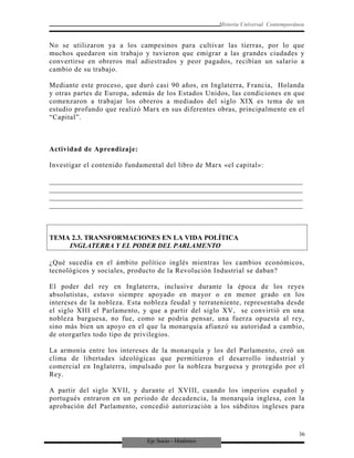 Eje Socio - Histórico
Historia Universal Contemporánea
No se utilizaron ya a los campesinos para cultivar las tierras, por lo que
muchos quedaron sin trabajo y tuvieron que emigrar a las grandes ciudades y
convertirse en obreros mal adiestrados y peor pagados, recibían un salario a
cambio de su trabajo.
Mediante este proceso, que duró casi 90 años, en Inglaterra, Francia, Holanda
y otras partes de Europa, además de los Estados Unidos, las condiciones en que
comenzaron a trabajar los obreros a mediados del siglo XIX es tema de un
estudio profundo que realizó Marx en sus diferentes obras, principalmente en el
“Capital”.
Actividad de Aprendizaje:
Investigar el contenido fundamental del libro de Marx «el capital»:
_________________________________________________________________________
_________________________________________________________________________
_________________________________________________________________________
_________________________________________________________________________
TEMA 2.3. TRANSFORMACIONES EN LA VIDA POLÍTICA
INGLATERRA Y EL PODER DEL PARLAMENTO
¿Qué sucedía en el ámbito político inglés mientras los cambios económicos,
tecnológicos y sociales, producto de la Revolución Industrial se daban?
El poder del rey en Inglaterra, inclusive durante la época de los reyes
absolutistas, estuvo siempre apoyado en mayor o en menor grado en los
intereses de la nobleza. Esta nobleza feudal y terrateniente, representaba desde
el siglo XIII el Parlamento, y que a partir del siglo XV, se convirtió en una
nobleza burguesa, no fue, como se podría pensar, una fuerza opuesta al rey,
sino más bien un apoyo en el que la monarquía afianzó su autoridad a cambio,
de otorgarles todo tipo de privilegios.
La armonía entre los intereses de la monarquía y los del Parlamento, creó un
clima de libertades ideológicas que permitieron el desarrollo industrial y
comercial en Inglaterra, impulsado por la nobleza burguesa y protegido por el
Rey.
A partir del siglo XVII, y durante el XVIII, cuando los imperios español y
portugués entraron en un periodo de decadencia, la monarquía inglesa, con la
aprobación del Parlamento, concedió autorización a los súbditos ingleses para
36
 