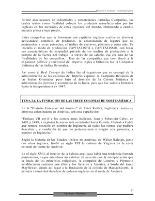 Eje Socio - Histórico
Historia Universal Contemporánea
formar asociaciones de industriales y comerciantes llamadas Compañías, las
cuales tenían como finalidad colocar los productos manufacturados por los
ingleses en los mercados de otras regiones del mundo, obteniendo a cambio
materia prima a bajo precio.
Estas compañías que se formaron con capitales ingleses realizaron diversas
actividades: comercio de productos, la colonización de lugares que no
pertenecían a otras potencias, el tráfico de esclavos, piratería y otras más. Se
iniciaba el modo de producción CAPITALISTA o CAPITALISMO, con todas
sus características de propiedad privada de los medios de producción y la
compra de la fuerza del trabajo a través de un salario, esa era una de las
finalidades de las compañías. Una de las compañías que contribuyó a la
expansión política y territorial del imperio inglés o británico fue la Compañía
Británica de las Indias Orientales.
Así como el Real Consejo de Indias fue el organismo que se encargó de la
administración de las colonias del Imperio español, la Compañía Británica de
las Indias Orientales puso bajo el dominio de la Corona británica la
administración política y económica de la India, país que fue colonia británica
hasta la independencia en 1947.
TEMA 2.4. LA FUNDACIÓN DE LAS TRECE COLONIAS DE NORTEAMÉRICA
En la “Historia Universal del hombre” de Erich Kahler, Inglaterra inicia su
empresa colonizadora en América, con esta expedición:
“Enrique VII envió a los comerciantes italianos, Juan y Sebastián Cabot, en
1497 y 1498, a explorar la nueva ruta occidental hacia Oriente. Ordenó a Cabot
que tomara posesión en nombre de Inglaterra de todas las tierras que pudiera
descubrir , a condición de que no pertenecieran a ningún otra potencia, a
nombre de Inglaterra”.
Según la historia de los Estados Unidos en América, sir Walter Raleigh, junto
con otros ingleses, fundó en siglo XVI la colonia de Virginia en la costa
oriental del norte de América.
En el siglo XVII, al interior de la Iglesia anglicana había una tendencia llamada
puritanismo, cuyos miembros no estaban de acuerdo con la interpretación que
se hacía de los principios religiosos, la compañía de Londres y Plymouth
establecieron contacto con ellos y los llevaron a América, a bordo del barco
Mayflower, dando así lugar a la fundación de la colonia de Massachusetts, la
primera comunidad duradera de colonos ingleses en el norte de América.
37
 