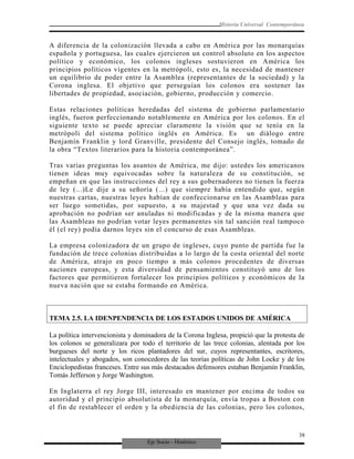Eje Socio - Histórico
Historia Universal Contemporánea
A diferencia de la colonización llevada a cabo en América por las monarquías
española y portuguesa, las cuales ejercieron un control absoluto en los aspectos
político y económico, los colonos ingleses sostuvieron en América los
principios políticos vigentes en la metrópoli, esto es, la necesidad de mantener
un equilibrio de poder entre la Asamblea (representantes de la sociedad) y la
Corona inglesa. El objetivo que perseguían los colonos era sostener las
libertades de propiedad, asociación, gobierno, producción y comercio.
Estas relaciones políticas heredadas del sistema de gobierno parlamentario
inglés, fueron perfeccionando notablemente en América por los colonos. En el
siguiente texto se puede apreciar claramente la visión que se tenía en la
metrópoli del sistema político inglés en América. Es un diálogo entre
Benjamín Franklin y lord Granville, presidente del Consejo inglés, tomado de
la obra “Textos literarios para la historia contemporánea”.
Tras varias preguntas los asuntos de América, me dijo: ustedes los americanos
tienen ideas muy equivocadas sobre la naturaleza de su constitución, se
empeñan en que las instrucciones del rey a sus gobernadores no tienen la fuerza
de ley (...)Le dije a su señoría (...) que siempre había entendido que, según
nuestras cartas, nuestras leyes habían de confeccionarse en las Asambleas para
ser luego sometidas, por supuesto, a su majestad y que una vez dada su
aprobación no podrían ser anuladas ni modificadas y de la misma manera que
las Asambleas no podrían votar leyes permanentes sin tal sanción real tampoco
él (el rey) podía darnos leyes sin el concurso de esas Asambleas.
La empresa colonizadora de un grupo de ingleses, cuyo punto de partida fue la
fundación de trece colonias distribuidas a lo largo de la costa oriental del norte
de América, atrajo en poco tiempo a más colonos procedentes de diversas
naciones europeas, y esta diversidad de pensamientos constituyó uno de los
factores que permitieron fortalecer los principios políticos y económicos de la
nueva nación que se estaba formando en América.
TEMA 2.5. LA IDENPENDENCIA DE LOS ESTADOS UNIDOS DE AMÉRICA
La política intervencionista y dominadora de la Corona Inglesa, propició que la protesta de
los colonos se generalizara por todo el territorio de las trece colonias, alentada por los
burgueses del norte y los ricos plantadores del sur, cuyos representantes, escritores,
intelectuales y abogados, son conocedores de las teorías políticas de John Locke y de los
Enciclopedistas franceses. Entre sus más destacados defensores estaban Benjamín Franklin,
Tomás Jefferson y Jorge Washington.
En Inglaterra el rey Jorge III, interesado en mantener por encima de todos su
autoridad y el principio absolutista de la monarquía, envía tropas a Boston con
el fin de restablecer el orden y la obediencia de las colonias, pero los colonos,
38
 