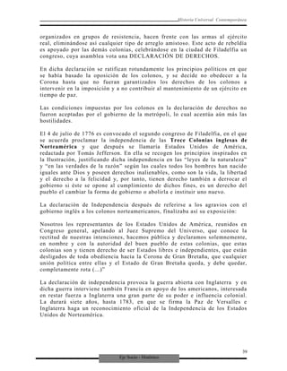 Eje Socio - Histórico
Historia Universal Contemporánea
organizados en grupos de resistencia, hacen frente con las armas al ejército
real, eliminándose así cualquier tipo de arreglo amistoso. Este acto de rebeldía
es apoyado por las demás colonias, celebrándose en la ciudad de Filadelfia un
congreso, cuya asamblea vota una DECLARACIÓN DE DERECHOS.
En dicha declaración se ratifican rotundamente los principios políticos en que
se había basado la oposición de los colonos, y se decide no obedecer a la
Corona hasta que no fueran garantizados los derechos de los colonos a
intervenir en la imposición y a no contribuir al mantenimiento de un ejército en
tiempo de paz.
Las condiciones impuestas por los colonos en la declaración de derechos no
fueron aceptadas por el gobierno de la metrópoli, lo cual acentúa aún más las
hostilidades.
El 4 de julio de 1776 es convocado el segundo congreso de Filadelfia, en el que
se acuerda proclamar la independencia de las Trece Colonias inglesas de
Norteamérica y que después se llamaría Estados Unidos de América,
redactada por Tomás Jefferson. En ella se recogen los principios inspirados en
la Ilustración, justificando dicha independencia en las “leyes de la naturaleza”
y “en las verdades de la razón” según las cuales todos los hombres han nacido
iguales ante Dios y poseen derechos inalienables, como son la vida, la libertad
y el derecho a la felicidad y, por tanto, tienen derecho también a derrocar el
gobierno si éste se opone al cumplimiento de dichos fines, es un derecho del
pueblo el cambiar la forma de gobierno o abolirla e instituir uno nuevo.
La declaración de Independencia después de referirse a los agravios con el
gobierno inglés a los colonos norteamericanos, finalizaba así su exposición:
Nosotros los representantes de los Estados Unidos de América, reunidos en
Congreso general, apelando al Juez Supremo del Universo, que conoce la
rectitud de nuestras intenciones, hacemos pública y declaramos solemnemente,
en nombre y con la autoridad del buen pueblo de estas colonias, que estas
colonias son y tienen derecho de ser Estados libres e independientes, que están
desligados de toda obediencia hacia la Corona de Gran Bretaña, que cualquier
unión política entre ellas y el Estado de Gran Bretaña queda, y debe quedar,
completamente rota (...)”
La declaración de independencia provoca la guerra abierta con Inglaterra y en
dicha guerra interviene también Francia en apoyo de los americanos, interesada
en restar fuerza a Inglaterra una gran parte de su poder e influencia colonial.
La durará siete años, hasta 1783, en que se firma la Paz de Versalles e
Inglaterra haga un reconocimiento oficial de la Independencia de los Estados
Unidos de Norteamérica.
39
 