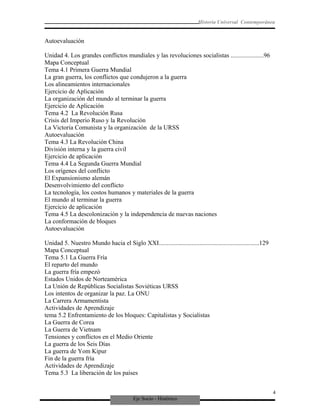 Eje Socio - Histórico
Historia Universal Contemporánea
Autoevaluación
Unidad 4. Los grandes conflictos mundiales y las revoluciones socialistas .....................96
Mapa Conceptual
Tema 4.1 Primera Guerra Mundial
La gran guerra, los conflictos que condujeron a la guerra
Los alineamientos internacionales
Ejercicio de Aplicación
La organización del mundo al terminar la guerra
Ejercicio de Aplicación
Tema 4.2 La Revolución Rusa
Crisis del Imperio Ruso y la Revolución
La Victoria Comunista y la organización de la URSS
Autoevaluación
Tema 4.3 La Revolución China
División interna y la guerra civil
Ejercicio de aplicación
Tema 4.4 La Segunda Guerra Mundial
Los orígenes del conflicto
El Expansionismo alemán
Desenvolvimiento del conflicto
La tecnología, los costos humanos y materiales de la guerra
El mundo al terminar la guerra
Ejercicio de aplicación
Tema 4.5 La descolonización y la independencia de nuevas naciones
La conformación de bloques
Autoevaluación
Unidad 5. Nuestro Mundo hacia el Siglo XXI................................................................129
Mapa Conceptual
Tema 5.1 La Guerra Fría
El reparto del mundo
La guerra fría empezó
Estados Unidos de Norteamérica
La Unión de Repúblicas Socialistas Soviéticas URSS
Los intentos de organizar la paz. La ONU
La Carrera Armamentista
Actividades de Aprendizaje
tema 5.2 Enfrentamiento de los bloques: Capitalistas y Socialistas
La Guerra de Corea
La Guerra de Vietnam
Tensiones y conflictos en el Medio Oriente
La guerra de los Seis Días
La guerra de Yom Kipur
Fin de la guerra fría
Actividades de Aprendizaje
Tema 5.3 La liberación de los países
4
 